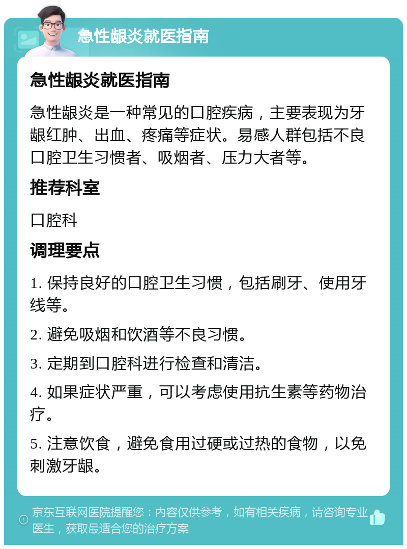 急性龈炎就医指南 急性龈炎就医指南 急性龈炎是一种常见的口腔疾病，主要表现为牙龈红肿、出血、疼痛等症状。易感人群包括不良口腔卫生习惯者、吸烟者、压力大者等。 推荐科室 口腔科 调理要点 1. 保持良好的口腔卫生习惯，包括刷牙、使用牙线等。 2. 避免吸烟和饮酒等不良习惯。 3. 定期到口腔科进行检查和清洁。 4. 如果症状严重，可以考虑使用抗生素等药物治疗。 5. 注意饮食，避免食用过硬或过热的食物，以免刺激牙龈。