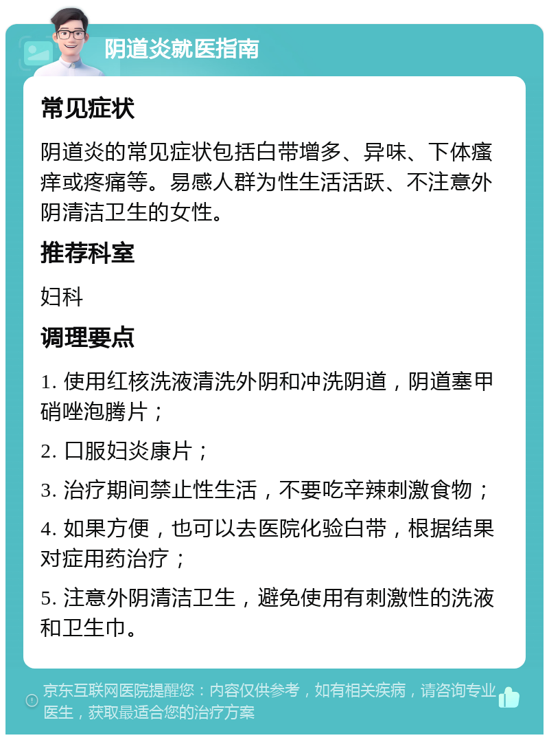 阴道炎就医指南 常见症状 阴道炎的常见症状包括白带增多、异味、下体瘙痒或疼痛等。易感人群为性生活活跃、不注意外阴清洁卫生的女性。 推荐科室 妇科 调理要点 1. 使用红核洗液清洗外阴和冲洗阴道，阴道塞甲硝唑泡腾片； 2. 口服妇炎康片； 3. 治疗期间禁止性生活，不要吃辛辣刺激食物； 4. 如果方便，也可以去医院化验白带，根据结果对症用药治疗； 5. 注意外阴清洁卫生，避免使用有刺激性的洗液和卫生巾。