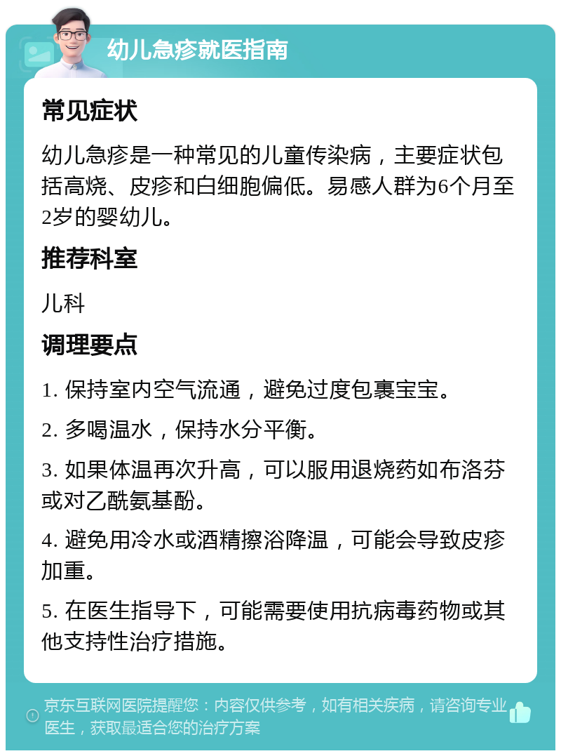 幼儿急疹就医指南 常见症状 幼儿急疹是一种常见的儿童传染病，主要症状包括高烧、皮疹和白细胞偏低。易感人群为6个月至2岁的婴幼儿。 推荐科室 儿科 调理要点 1. 保持室内空气流通，避免过度包裹宝宝。 2. 多喝温水，保持水分平衡。 3. 如果体温再次升高，可以服用退烧药如布洛芬或对乙酰氨基酚。 4. 避免用冷水或酒精擦浴降温，可能会导致皮疹加重。 5. 在医生指导下，可能需要使用抗病毒药物或其他支持性治疗措施。