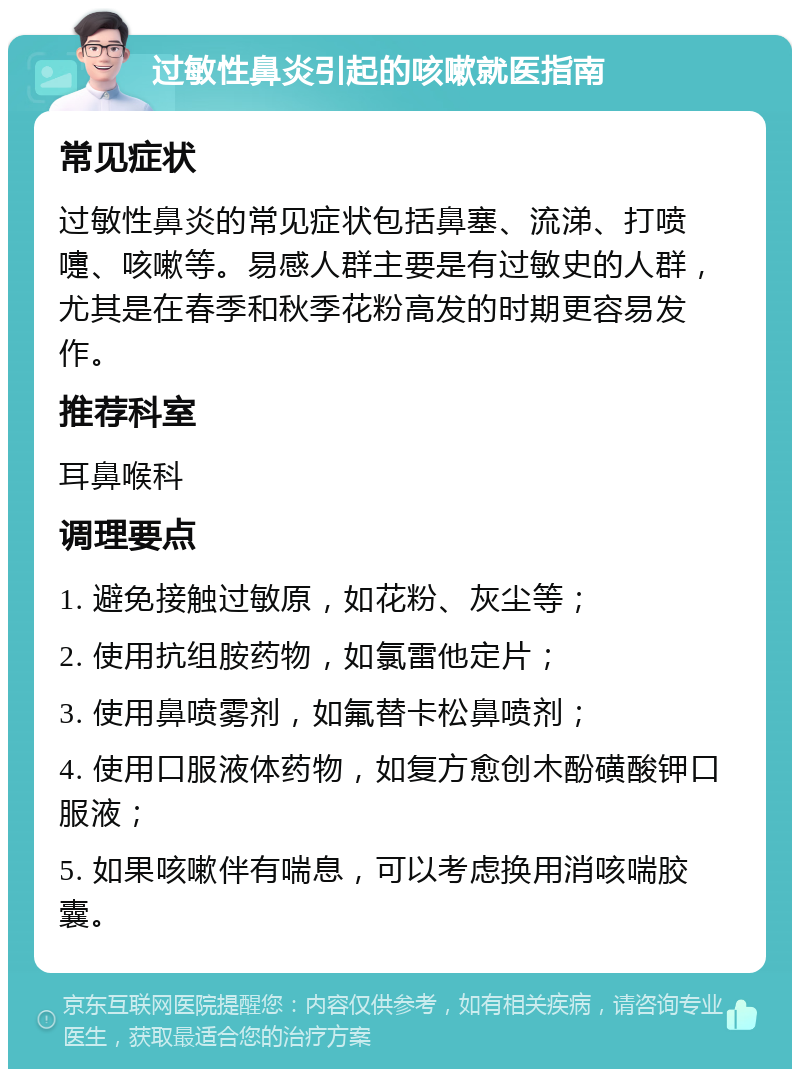 过敏性鼻炎引起的咳嗽就医指南 常见症状 过敏性鼻炎的常见症状包括鼻塞、流涕、打喷嚏、咳嗽等。易感人群主要是有过敏史的人群，尤其是在春季和秋季花粉高发的时期更容易发作。 推荐科室 耳鼻喉科 调理要点 1. 避免接触过敏原，如花粉、灰尘等； 2. 使用抗组胺药物，如氯雷他定片； 3. 使用鼻喷雾剂，如氟替卡松鼻喷剂； 4. 使用口服液体药物，如复方愈创木酚磺酸钾口服液； 5. 如果咳嗽伴有喘息，可以考虑换用消咳喘胶囊。