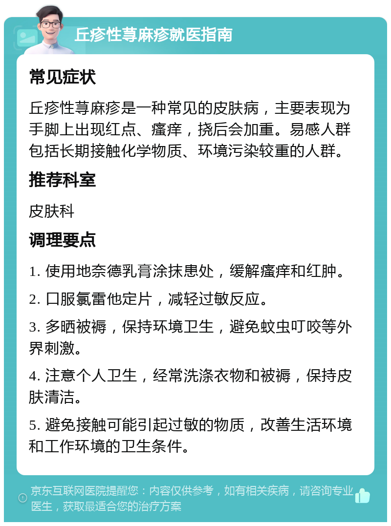 丘疹性荨麻疹就医指南 常见症状 丘疹性荨麻疹是一种常见的皮肤病，主要表现为手脚上出现红点、瘙痒，挠后会加重。易感人群包括长期接触化学物质、环境污染较重的人群。 推荐科室 皮肤科 调理要点 1. 使用地奈德乳膏涂抹患处，缓解瘙痒和红肿。 2. 口服氯雷他定片，减轻过敏反应。 3. 多晒被褥，保持环境卫生，避免蚊虫叮咬等外界刺激。 4. 注意个人卫生，经常洗涤衣物和被褥，保持皮肤清洁。 5. 避免接触可能引起过敏的物质，改善生活环境和工作环境的卫生条件。