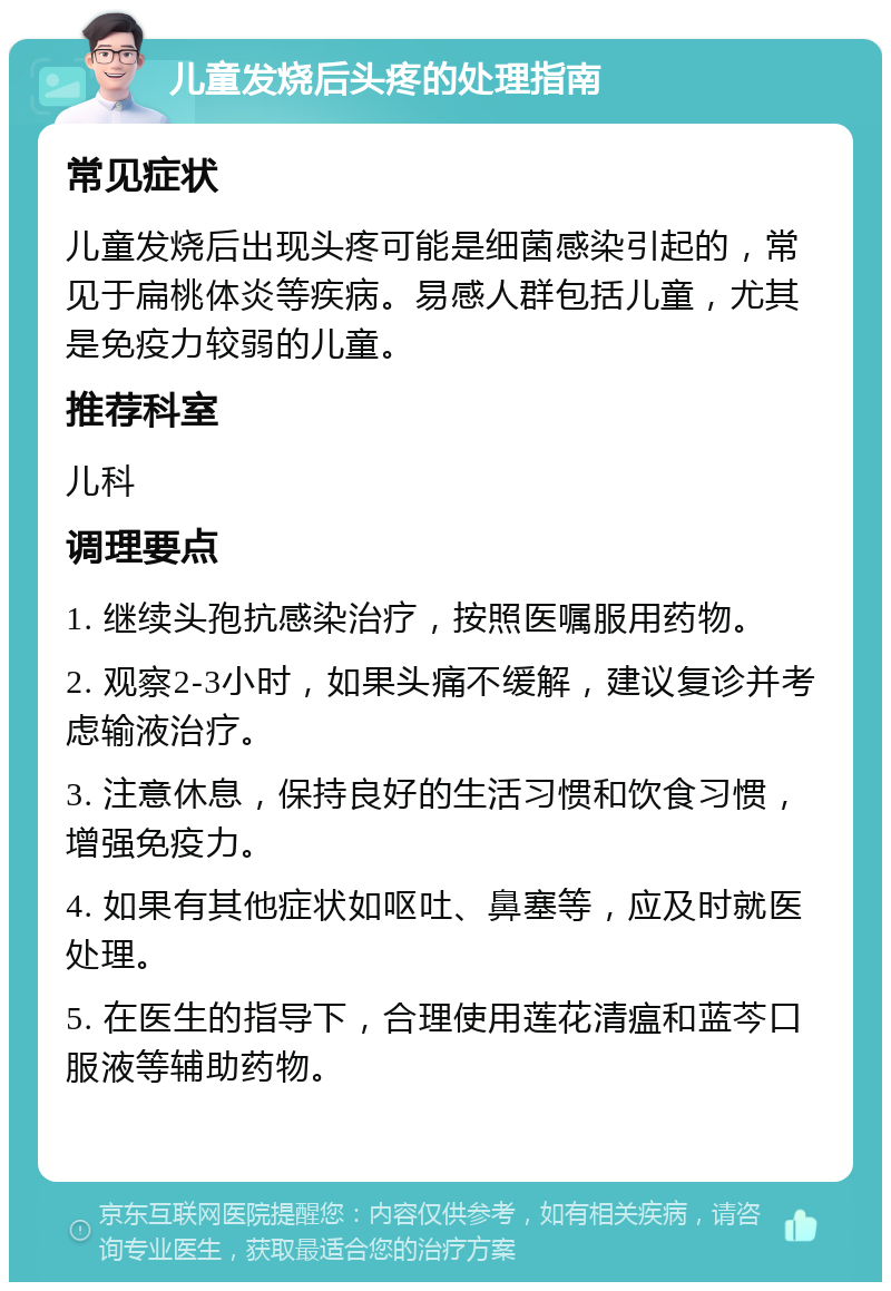 儿童发烧后头疼的处理指南 常见症状 儿童发烧后出现头疼可能是细菌感染引起的，常见于扁桃体炎等疾病。易感人群包括儿童，尤其是免疫力较弱的儿童。 推荐科室 儿科 调理要点 1. 继续头孢抗感染治疗，按照医嘱服用药物。 2. 观察2-3小时，如果头痛不缓解，建议复诊并考虑输液治疗。 3. 注意休息，保持良好的生活习惯和饮食习惯，增强免疫力。 4. 如果有其他症状如呕吐、鼻塞等，应及时就医处理。 5. 在医生的指导下，合理使用莲花清瘟和蓝芩口服液等辅助药物。