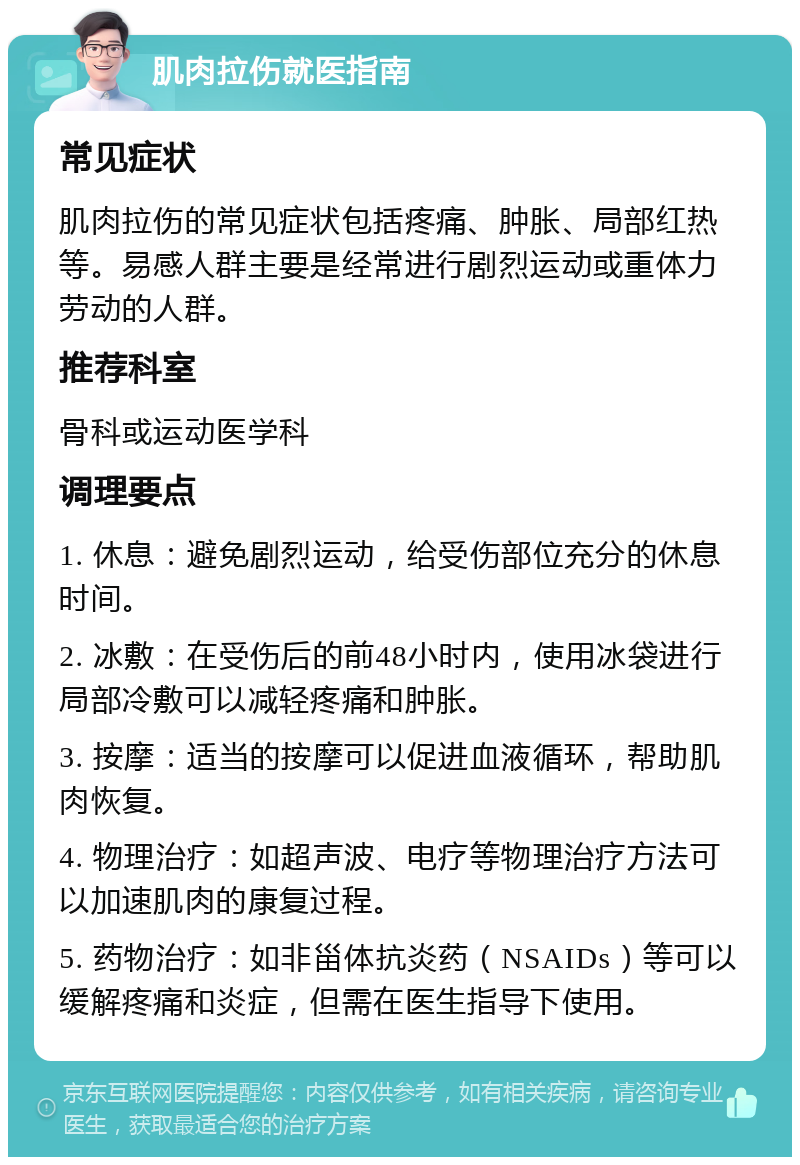 肌肉拉伤就医指南 常见症状 肌肉拉伤的常见症状包括疼痛、肿胀、局部红热等。易感人群主要是经常进行剧烈运动或重体力劳动的人群。 推荐科室 骨科或运动医学科 调理要点 1. 休息：避免剧烈运动，给受伤部位充分的休息时间。 2. 冰敷：在受伤后的前48小时内，使用冰袋进行局部冷敷可以减轻疼痛和肿胀。 3. 按摩：适当的按摩可以促进血液循环，帮助肌肉恢复。 4. 物理治疗：如超声波、电疗等物理治疗方法可以加速肌肉的康复过程。 5. 药物治疗：如非甾体抗炎药（NSAIDs）等可以缓解疼痛和炎症，但需在医生指导下使用。