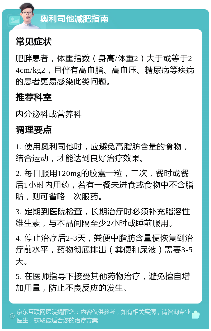 奥利司他减肥指南 常见症状 肥胖患者，体重指数（身高/体重2）大于或等于24cm/kg2，且伴有高血脂、高血压、糖尿病等疾病的患者更易感染此类问题。 推荐科室 内分泌科或营养科 调理要点 1. 使用奥利司他时，应避免高脂肪含量的食物，结合运动，才能达到良好治疗效果。 2. 每日服用120mg的胶囊一粒，三次，餐时或餐后1小时内用药，若有一餐未进食或食物中不含脂肪，则可省略一次服药。 3. 定期到医院检查，长期治疗时必须补充脂溶性维生素，与本品间隔至少2小时或睡前服用。 4. 停止治疗后2-3天，粪便中脂肪含量便恢复到治疗前水平，药物彻底排出（粪便和尿液）需要3-5天。 5. 在医师指导下接受其他药物治疗，避免擅自增加用量，防止不良反应的发生。