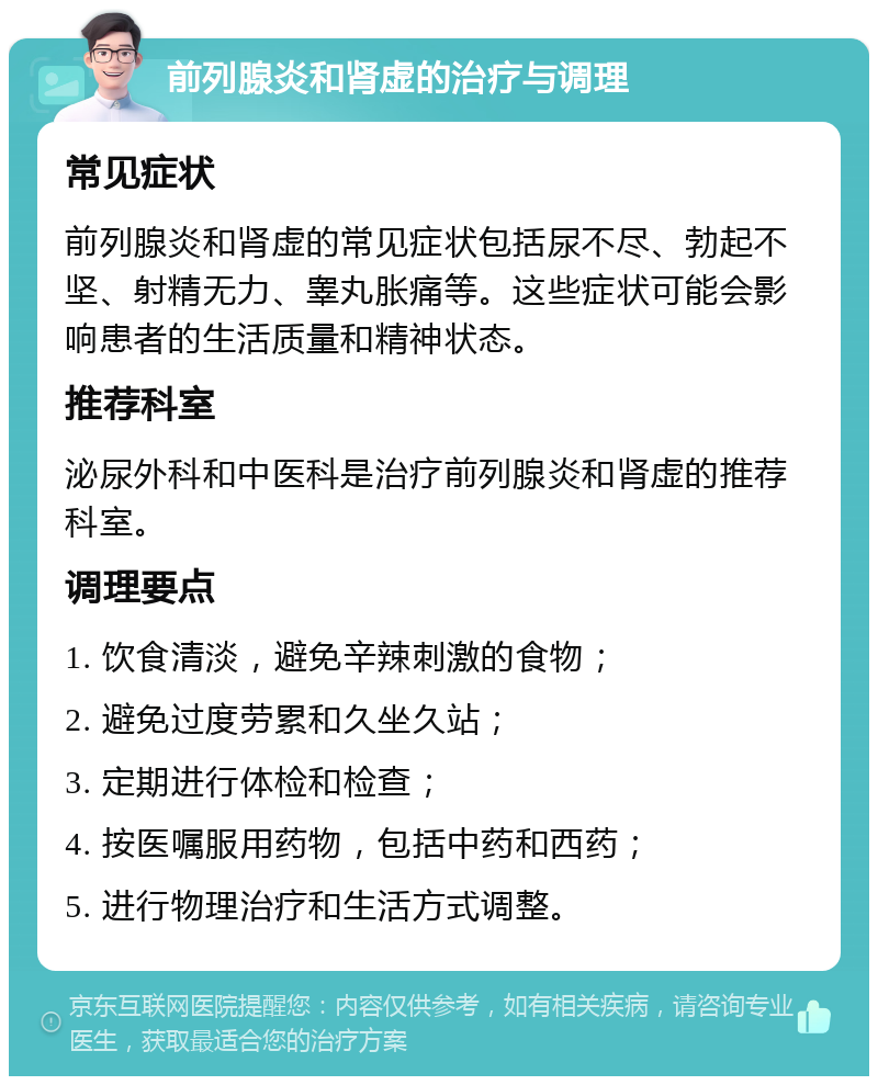 前列腺炎和肾虚的治疗与调理 常见症状 前列腺炎和肾虚的常见症状包括尿不尽、勃起不坚、射精无力、睾丸胀痛等。这些症状可能会影响患者的生活质量和精神状态。 推荐科室 泌尿外科和中医科是治疗前列腺炎和肾虚的推荐科室。 调理要点 1. 饮食清淡，避免辛辣刺激的食物； 2. 避免过度劳累和久坐久站； 3. 定期进行体检和检查； 4. 按医嘱服用药物，包括中药和西药； 5. 进行物理治疗和生活方式调整。