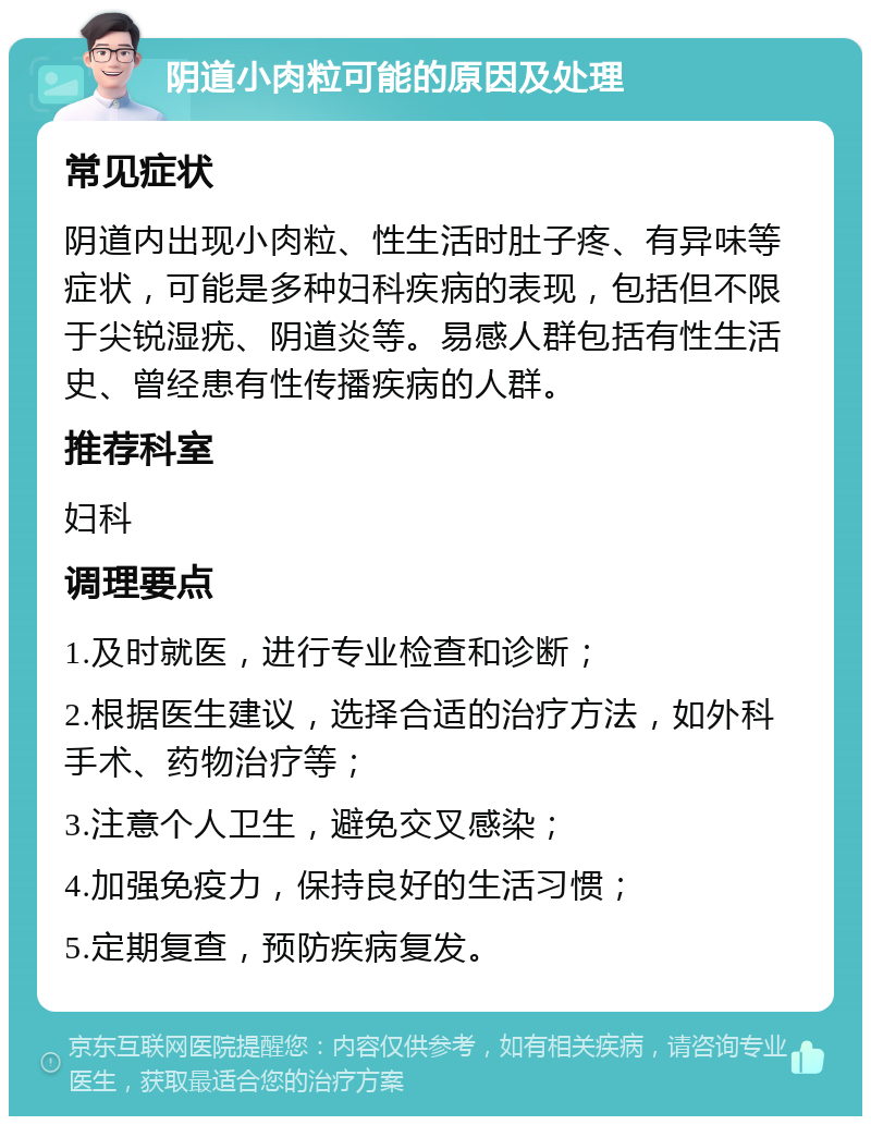 阴道小肉粒可能的原因及处理 常见症状 阴道内出现小肉粒、性生活时肚子疼、有异味等症状，可能是多种妇科疾病的表现，包括但不限于尖锐湿疣、阴道炎等。易感人群包括有性生活史、曾经患有性传播疾病的人群。 推荐科室 妇科 调理要点 1.及时就医，进行专业检查和诊断； 2.根据医生建议，选择合适的治疗方法，如外科手术、药物治疗等； 3.注意个人卫生，避免交叉感染； 4.加强免疫力，保持良好的生活习惯； 5.定期复查，预防疾病复发。