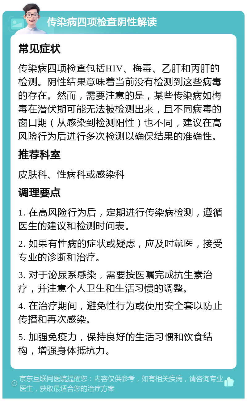 传染病四项检查阴性解读 常见症状 传染病四项检查包括HIV、梅毒、乙肝和丙肝的检测。阴性结果意味着当前没有检测到这些病毒的存在。然而，需要注意的是，某些传染病如梅毒在潜伏期可能无法被检测出来，且不同病毒的窗口期（从感染到检测阳性）也不同，建议在高风险行为后进行多次检测以确保结果的准确性。 推荐科室 皮肤科、性病科或感染科 调理要点 1. 在高风险行为后，定期进行传染病检测，遵循医生的建议和检测时间表。 2. 如果有性病的症状或疑虑，应及时就医，接受专业的诊断和治疗。 3. 对于泌尿系感染，需要按医嘱完成抗生素治疗，并注意个人卫生和生活习惯的调整。 4. 在治疗期间，避免性行为或使用安全套以防止传播和再次感染。 5. 加强免疫力，保持良好的生活习惯和饮食结构，增强身体抵抗力。