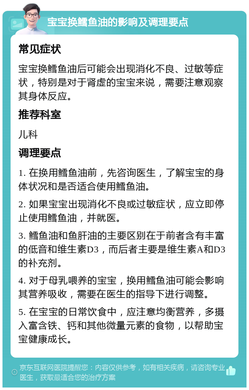 宝宝换鳕鱼油的影响及调理要点 常见症状 宝宝换鳕鱼油后可能会出现消化不良、过敏等症状，特别是对于肾虚的宝宝来说，需要注意观察其身体反应。 推荐科室 儿科 调理要点 1. 在换用鳕鱼油前，先咨询医生，了解宝宝的身体状况和是否适合使用鳕鱼油。 2. 如果宝宝出现消化不良或过敏症状，应立即停止使用鳕鱼油，并就医。 3. 鳕鱼油和鱼肝油的主要区别在于前者含有丰富的低音和维生素D3，而后者主要是维生素A和D3的补充剂。 4. 对于母乳喂养的宝宝，换用鳕鱼油可能会影响其营养吸收，需要在医生的指导下进行调整。 5. 在宝宝的日常饮食中，应注意均衡营养，多摄入富含铁、钙和其他微量元素的食物，以帮助宝宝健康成长。