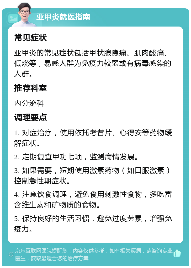 亚甲炎就医指南 常见症状 亚甲炎的常见症状包括甲状腺隐痛、肌肉酸痛、低烧等，易感人群为免疫力较弱或有病毒感染的人群。 推荐科室 内分泌科 调理要点 1. 对症治疗，使用依托考昔片、心得安等药物缓解症状。 2. 定期复查甲功七项，监测病情发展。 3. 如果需要，短期使用激素药物（如口服激素）控制急性期症状。 4. 注意饮食调理，避免食用刺激性食物，多吃富含维生素和矿物质的食物。 5. 保持良好的生活习惯，避免过度劳累，增强免疫力。