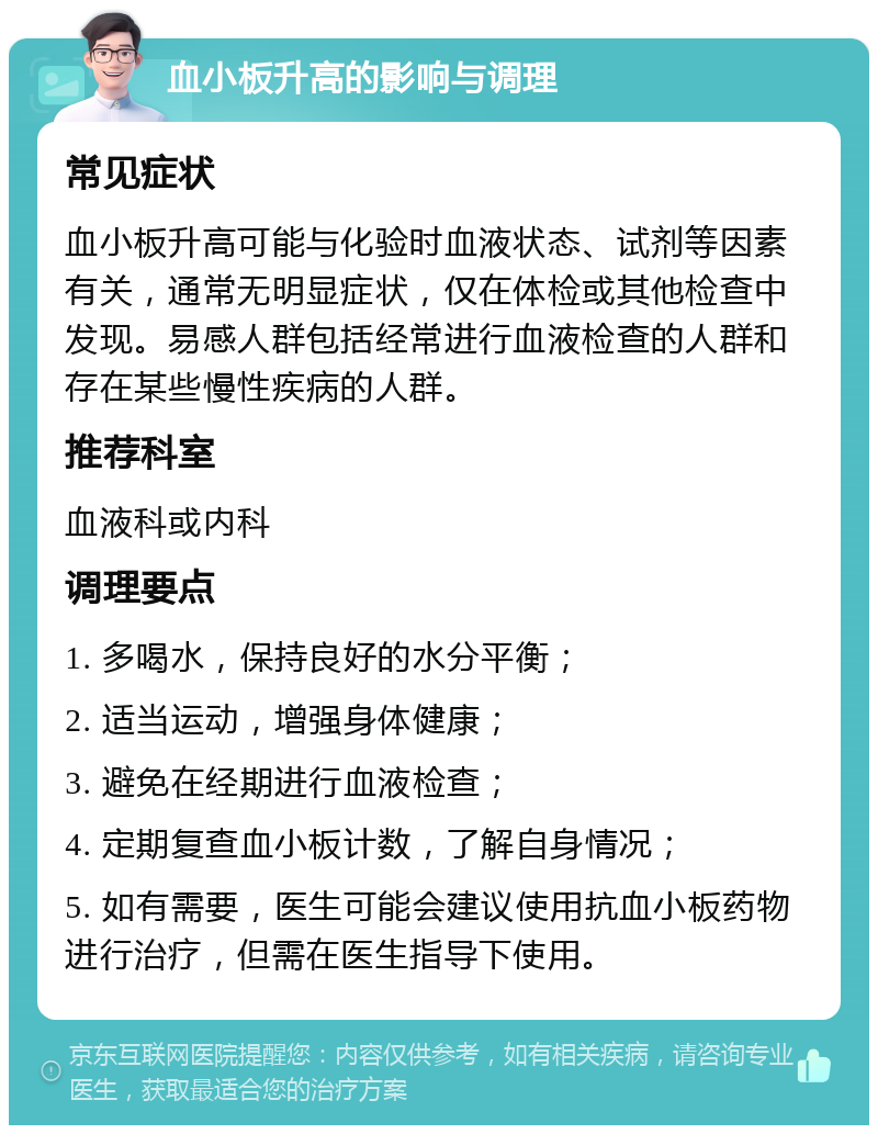 血小板升高的影响与调理 常见症状 血小板升高可能与化验时血液状态、试剂等因素有关，通常无明显症状，仅在体检或其他检查中发现。易感人群包括经常进行血液检查的人群和存在某些慢性疾病的人群。 推荐科室 血液科或内科 调理要点 1. 多喝水，保持良好的水分平衡； 2. 适当运动，增强身体健康； 3. 避免在经期进行血液检查； 4. 定期复查血小板计数，了解自身情况； 5. 如有需要，医生可能会建议使用抗血小板药物进行治疗，但需在医生指导下使用。