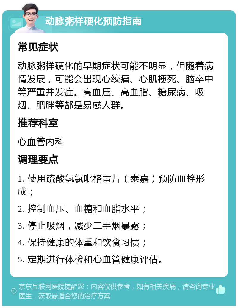 动脉粥样硬化预防指南 常见症状 动脉粥样硬化的早期症状可能不明显，但随着病情发展，可能会出现心绞痛、心肌梗死、脑卒中等严重并发症。高血压、高血脂、糖尿病、吸烟、肥胖等都是易感人群。 推荐科室 心血管内科 调理要点 1. 使用硫酸氢氯吡格雷片（泰嘉）预防血栓形成； 2. 控制血压、血糖和血脂水平； 3. 停止吸烟，减少二手烟暴露； 4. 保持健康的体重和饮食习惯； 5. 定期进行体检和心血管健康评估。