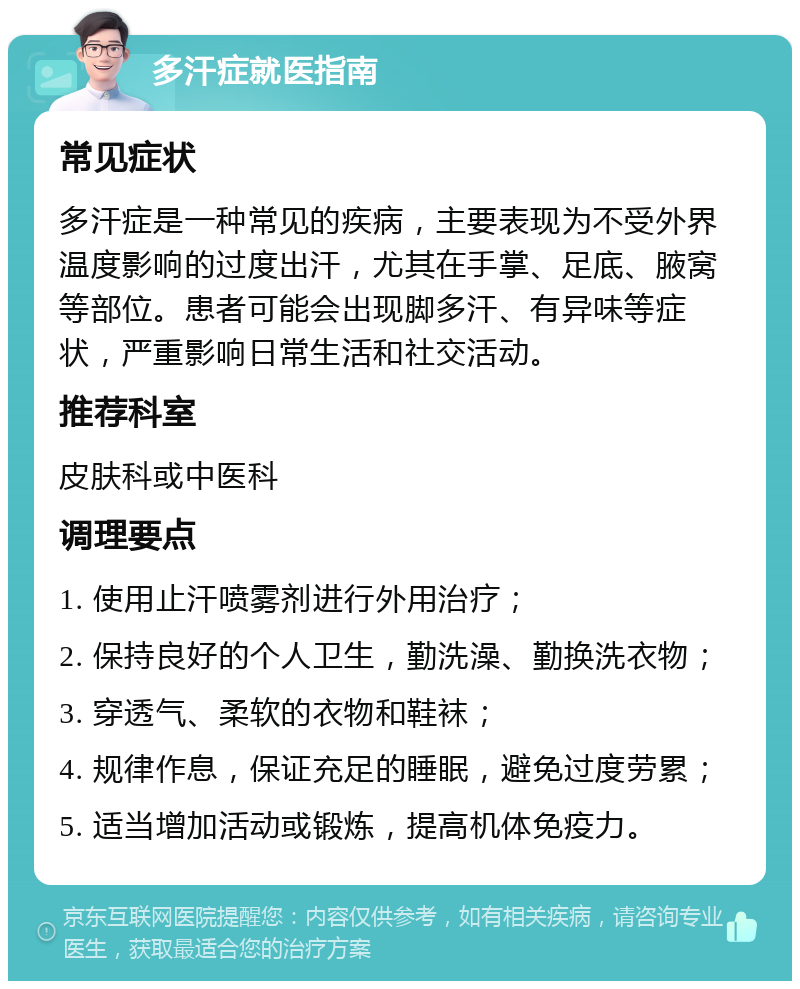 多汗症就医指南 常见症状 多汗症是一种常见的疾病，主要表现为不受外界温度影响的过度出汗，尤其在手掌、足底、腋窝等部位。患者可能会出现脚多汗、有异味等症状，严重影响日常生活和社交活动。 推荐科室 皮肤科或中医科 调理要点 1. 使用止汗喷雾剂进行外用治疗； 2. 保持良好的个人卫生，勤洗澡、勤换洗衣物； 3. 穿透气、柔软的衣物和鞋袜； 4. 规律作息，保证充足的睡眠，避免过度劳累； 5. 适当增加活动或锻炼，提高机体免疫力。