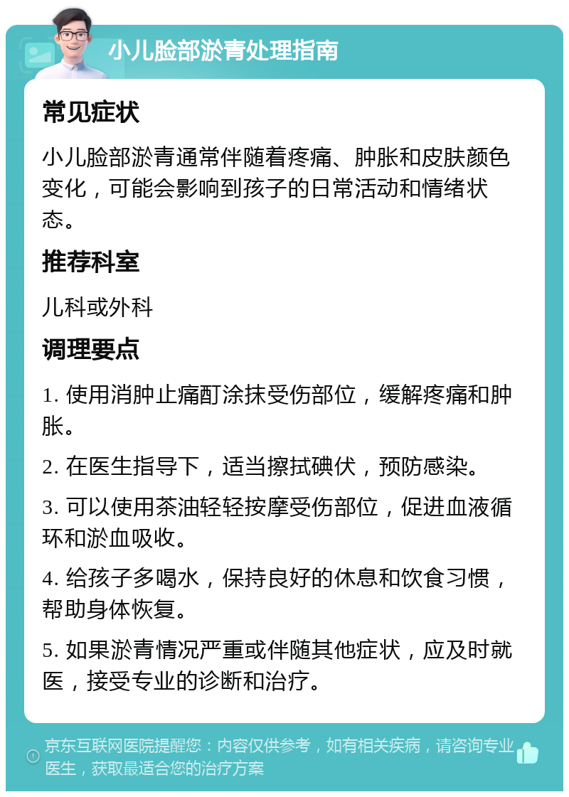 小儿脸部淤青处理指南 常见症状 小儿脸部淤青通常伴随着疼痛、肿胀和皮肤颜色变化，可能会影响到孩子的日常活动和情绪状态。 推荐科室 儿科或外科 调理要点 1. 使用消肿止痛酊涂抹受伤部位，缓解疼痛和肿胀。 2. 在医生指导下，适当擦拭碘伏，预防感染。 3. 可以使用茶油轻轻按摩受伤部位，促进血液循环和淤血吸收。 4. 给孩子多喝水，保持良好的休息和饮食习惯，帮助身体恢复。 5. 如果淤青情况严重或伴随其他症状，应及时就医，接受专业的诊断和治疗。