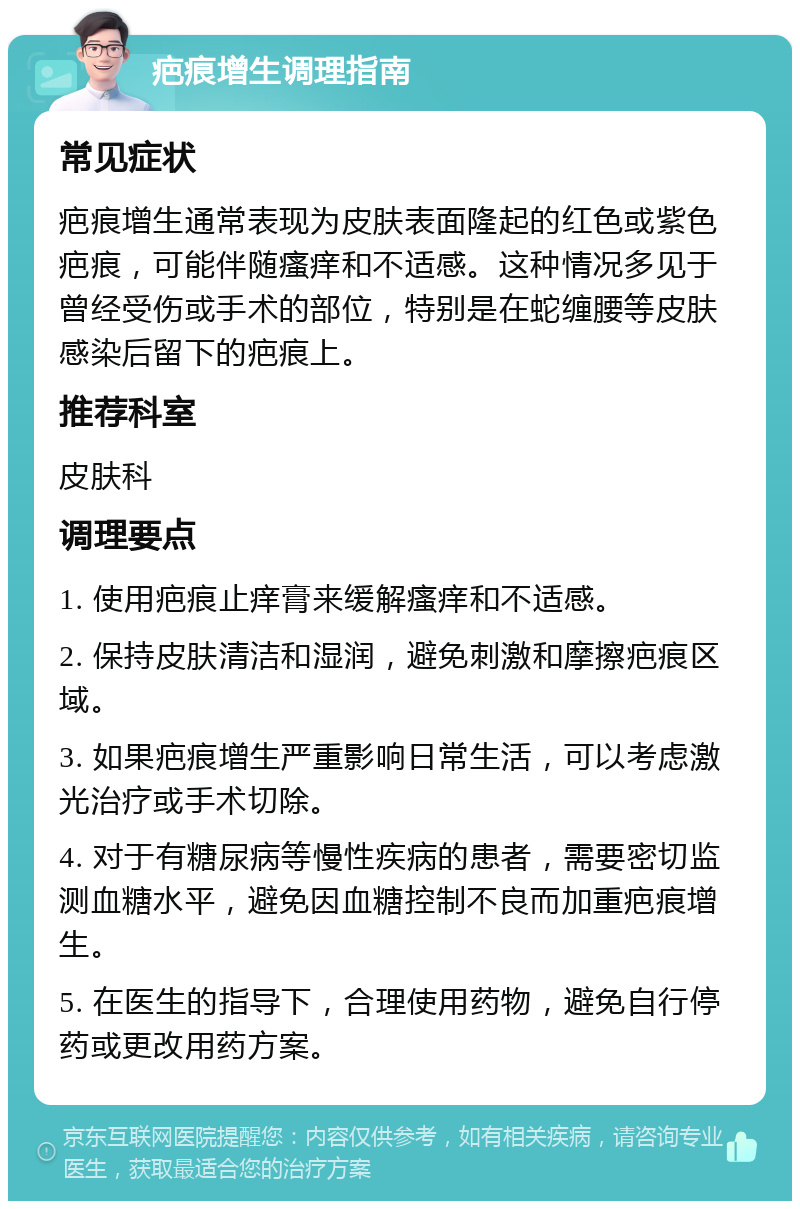 疤痕增生调理指南 常见症状 疤痕增生通常表现为皮肤表面隆起的红色或紫色疤痕，可能伴随瘙痒和不适感。这种情况多见于曾经受伤或手术的部位，特别是在蛇缠腰等皮肤感染后留下的疤痕上。 推荐科室 皮肤科 调理要点 1. 使用疤痕止痒膏来缓解瘙痒和不适感。 2. 保持皮肤清洁和湿润，避免刺激和摩擦疤痕区域。 3. 如果疤痕增生严重影响日常生活，可以考虑激光治疗或手术切除。 4. 对于有糖尿病等慢性疾病的患者，需要密切监测血糖水平，避免因血糖控制不良而加重疤痕增生。 5. 在医生的指导下，合理使用药物，避免自行停药或更改用药方案。