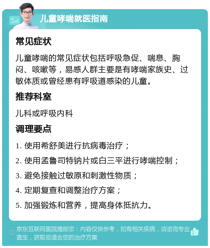 儿童哮喘就医指南 常见症状 儿童哮喘的常见症状包括呼吸急促、喘息、胸闷、咳嗽等，易感人群主要是有哮喘家族史、过敏体质或曾经患有呼吸道感染的儿童。 推荐科室 儿科或呼吸内科 调理要点 1. 使用希舒美进行抗病毒治疗； 2. 使用孟鲁司特钠片或白三平进行哮喘控制； 3. 避免接触过敏原和刺激性物质； 4. 定期复查和调整治疗方案； 5. 加强锻炼和营养，提高身体抵抗力。