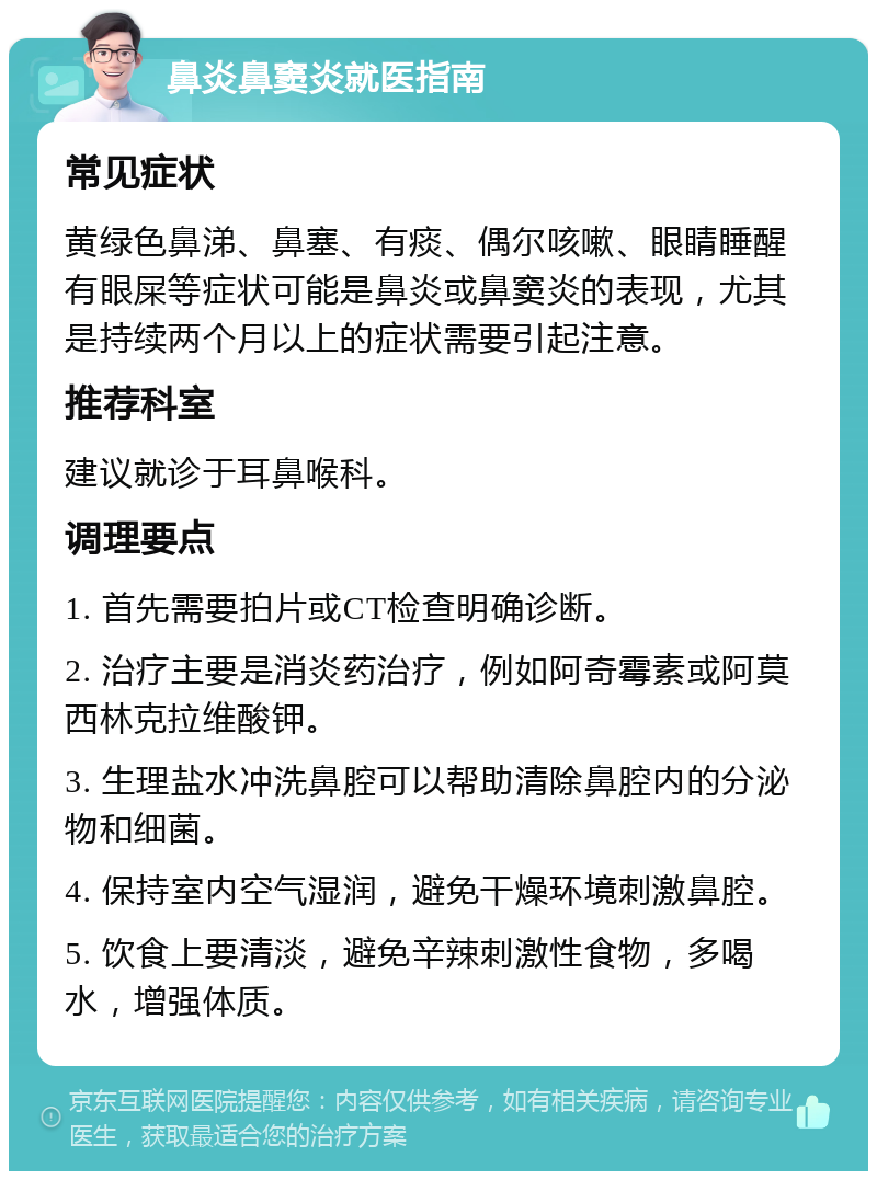 鼻炎鼻窦炎就医指南 常见症状 黄绿色鼻涕、鼻塞、有痰、偶尔咳嗽、眼睛睡醒有眼屎等症状可能是鼻炎或鼻窦炎的表现，尤其是持续两个月以上的症状需要引起注意。 推荐科室 建议就诊于耳鼻喉科。 调理要点 1. 首先需要拍片或CT检查明确诊断。 2. 治疗主要是消炎药治疗，例如阿奇霉素或阿莫西林克拉维酸钾。 3. 生理盐水冲洗鼻腔可以帮助清除鼻腔内的分泌物和细菌。 4. 保持室内空气湿润，避免干燥环境刺激鼻腔。 5. 饮食上要清淡，避免辛辣刺激性食物，多喝水，增强体质。