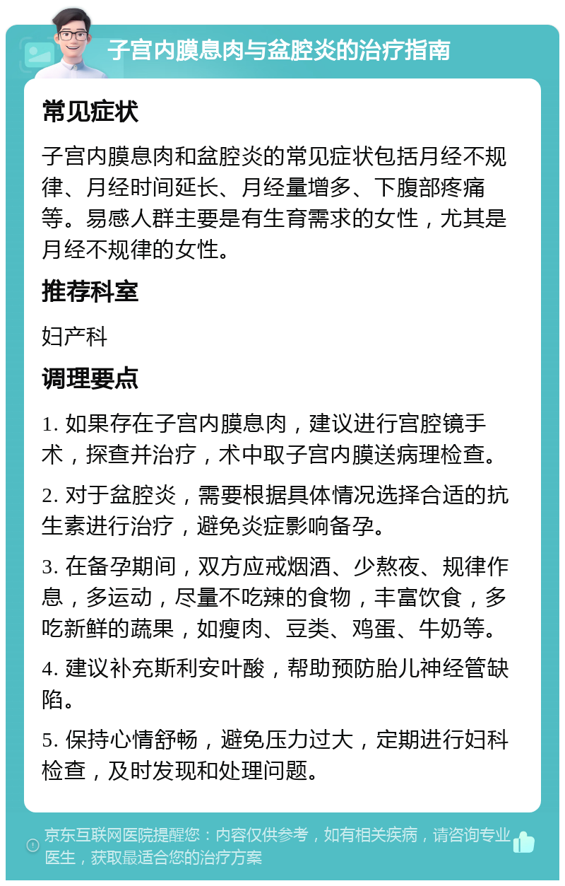 子宫内膜息肉与盆腔炎的治疗指南 常见症状 子宫内膜息肉和盆腔炎的常见症状包括月经不规律、月经时间延长、月经量增多、下腹部疼痛等。易感人群主要是有生育需求的女性，尤其是月经不规律的女性。 推荐科室 妇产科 调理要点 1. 如果存在子宫内膜息肉，建议进行宫腔镜手术，探查并治疗，术中取子宫内膜送病理检查。 2. 对于盆腔炎，需要根据具体情况选择合适的抗生素进行治疗，避免炎症影响备孕。 3. 在备孕期间，双方应戒烟酒、少熬夜、规律作息，多运动，尽量不吃辣的食物，丰富饮食，多吃新鲜的蔬果，如瘦肉、豆类、鸡蛋、牛奶等。 4. 建议补充斯利安叶酸，帮助预防胎儿神经管缺陷。 5. 保持心情舒畅，避免压力过大，定期进行妇科检查，及时发现和处理问题。