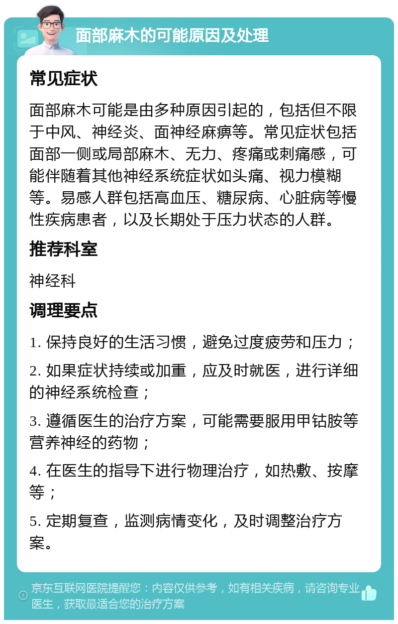 面部麻木的可能原因及处理 常见症状 面部麻木可能是由多种原因引起的，包括但不限于中风、神经炎、面神经麻痹等。常见症状包括面部一侧或局部麻木、无力、疼痛或刺痛感，可能伴随着其他神经系统症状如头痛、视力模糊等。易感人群包括高血压、糖尿病、心脏病等慢性疾病患者，以及长期处于压力状态的人群。 推荐科室 神经科 调理要点 1. 保持良好的生活习惯，避免过度疲劳和压力； 2. 如果症状持续或加重，应及时就医，进行详细的神经系统检查； 3. 遵循医生的治疗方案，可能需要服用甲钴胺等营养神经的药物； 4. 在医生的指导下进行物理治疗，如热敷、按摩等； 5. 定期复查，监测病情变化，及时调整治疗方案。