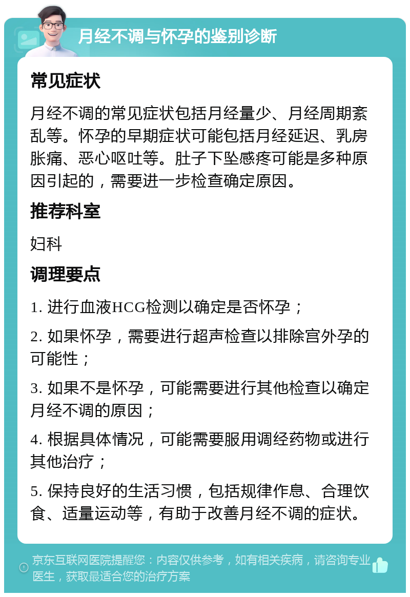 月经不调与怀孕的鉴别诊断 常见症状 月经不调的常见症状包括月经量少、月经周期紊乱等。怀孕的早期症状可能包括月经延迟、乳房胀痛、恶心呕吐等。肚子下坠感疼可能是多种原因引起的，需要进一步检查确定原因。 推荐科室 妇科 调理要点 1. 进行血液HCG检测以确定是否怀孕； 2. 如果怀孕，需要进行超声检查以排除宫外孕的可能性； 3. 如果不是怀孕，可能需要进行其他检查以确定月经不调的原因； 4. 根据具体情况，可能需要服用调经药物或进行其他治疗； 5. 保持良好的生活习惯，包括规律作息、合理饮食、适量运动等，有助于改善月经不调的症状。