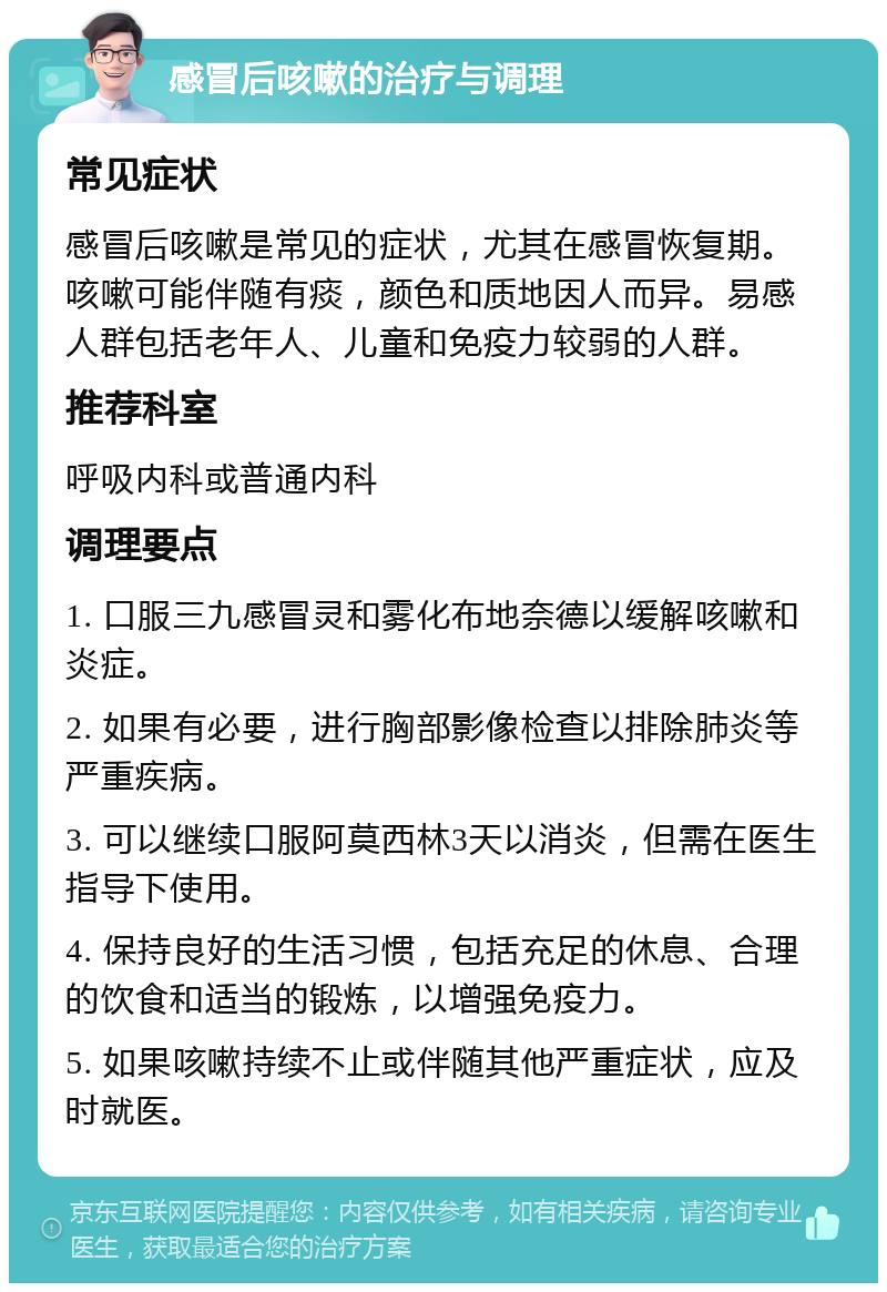 感冒后咳嗽的治疗与调理 常见症状 感冒后咳嗽是常见的症状，尤其在感冒恢复期。咳嗽可能伴随有痰，颜色和质地因人而异。易感人群包括老年人、儿童和免疫力较弱的人群。 推荐科室 呼吸内科或普通内科 调理要点 1. 口服三九感冒灵和雾化布地奈德以缓解咳嗽和炎症。 2. 如果有必要，进行胸部影像检查以排除肺炎等严重疾病。 3. 可以继续口服阿莫西林3天以消炎，但需在医生指导下使用。 4. 保持良好的生活习惯，包括充足的休息、合理的饮食和适当的锻炼，以增强免疫力。 5. 如果咳嗽持续不止或伴随其他严重症状，应及时就医。