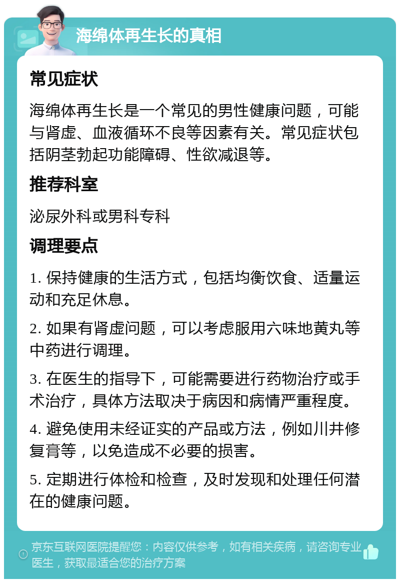 海绵体再生长的真相 常见症状 海绵体再生长是一个常见的男性健康问题，可能与肾虚、血液循环不良等因素有关。常见症状包括阴茎勃起功能障碍、性欲减退等。 推荐科室 泌尿外科或男科专科 调理要点 1. 保持健康的生活方式，包括均衡饮食、适量运动和充足休息。 2. 如果有肾虚问题，可以考虑服用六味地黄丸等中药进行调理。 3. 在医生的指导下，可能需要进行药物治疗或手术治疗，具体方法取决于病因和病情严重程度。 4. 避免使用未经证实的产品或方法，例如川井修复膏等，以免造成不必要的损害。 5. 定期进行体检和检查，及时发现和处理任何潜在的健康问题。