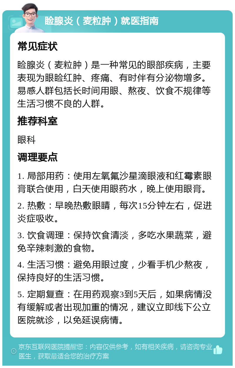 睑腺炎（麦粒肿）就医指南 常见症状 睑腺炎（麦粒肿）是一种常见的眼部疾病，主要表现为眼睑红肿、疼痛、有时伴有分泌物增多。易感人群包括长时间用眼、熬夜、饮食不规律等生活习惯不良的人群。 推荐科室 眼科 调理要点 1. 局部用药：使用左氧氟沙星滴眼液和红霉素眼膏联合使用，白天使用眼药水，晚上使用眼膏。 2. 热敷：早晚热敷眼睛，每次15分钟左右，促进炎症吸收。 3. 饮食调理：保持饮食清淡，多吃水果蔬菜，避免辛辣刺激的食物。 4. 生活习惯：避免用眼过度，少看手机少熬夜，保持良好的生活习惯。 5. 定期复查：在用药观察3到5天后，如果病情没有缓解或者出现加重的情况，建议立即线下公立医院就诊，以免延误病情。