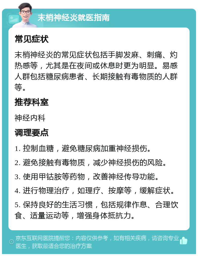 末梢神经炎就医指南 常见症状 末梢神经炎的常见症状包括手脚发麻、刺痛、灼热感等，尤其是在夜间或休息时更为明显。易感人群包括糖尿病患者、长期接触有毒物质的人群等。 推荐科室 神经内科 调理要点 1. 控制血糖，避免糖尿病加重神经损伤。 2. 避免接触有毒物质，减少神经损伤的风险。 3. 使用甲钴胺等药物，改善神经传导功能。 4. 进行物理治疗，如理疗、按摩等，缓解症状。 5. 保持良好的生活习惯，包括规律作息、合理饮食、适量运动等，增强身体抵抗力。