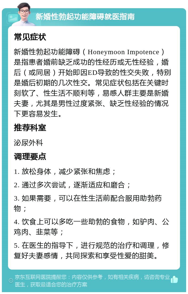 新婚性勃起功能障碍就医指南 常见症状 新婚性勃起功能障碍（Honeymoon Impotence）是指患者婚前缺乏成功的性经历或无性经验，婚后（或同居）开始即因ED导致的性交失败，特别是婚后初期的几次性交。常见症状包括在关键时刻软了、性生活不顺利等，易感人群主要是新婚夫妻，尤其是男性过度紧张、缺乏性经验的情况下更容易发生。 推荐科室 泌尿外科 调理要点 1. 放松身体，减少紧张和焦虑； 2. 通过多次尝试，逐渐适应和磨合； 3. 如果需要，可以在性生活前配合服用助勃药物； 4. 饮食上可以多吃一些助勃的食物，如驴肉、公鸡肉、韭菜等； 5. 在医生的指导下，进行规范的治疗和调理，修复好夫妻感情，共同探索和享受性爱的甜美。