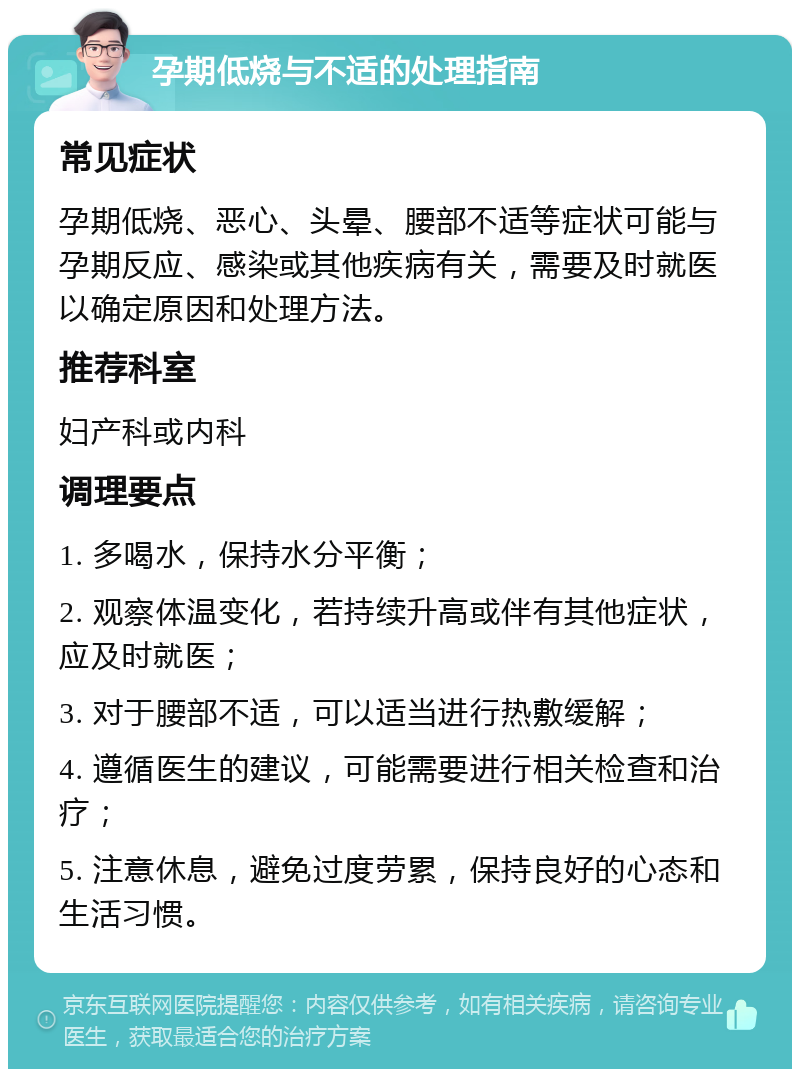 孕期低烧与不适的处理指南 常见症状 孕期低烧、恶心、头晕、腰部不适等症状可能与孕期反应、感染或其他疾病有关，需要及时就医以确定原因和处理方法。 推荐科室 妇产科或内科 调理要点 1. 多喝水，保持水分平衡； 2. 观察体温变化，若持续升高或伴有其他症状，应及时就医； 3. 对于腰部不适，可以适当进行热敷缓解； 4. 遵循医生的建议，可能需要进行相关检查和治疗； 5. 注意休息，避免过度劳累，保持良好的心态和生活习惯。