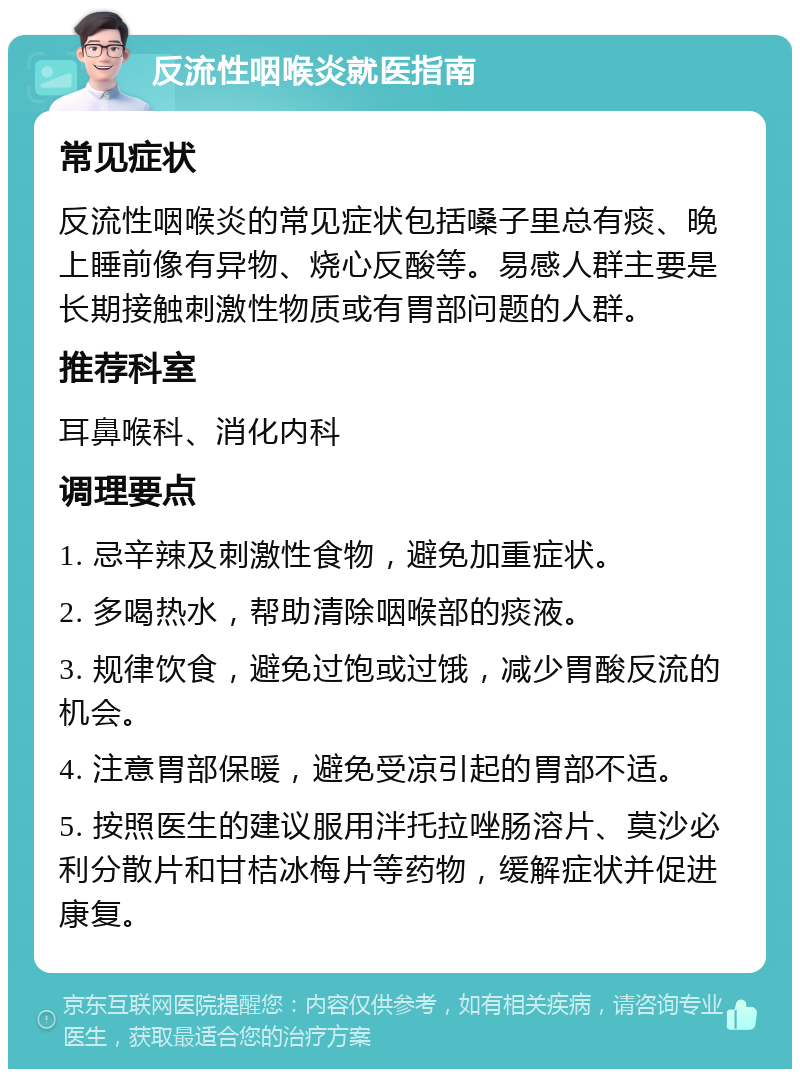 反流性咽喉炎就医指南 常见症状 反流性咽喉炎的常见症状包括嗓子里总有痰、晚上睡前像有异物、烧心反酸等。易感人群主要是长期接触刺激性物质或有胃部问题的人群。 推荐科室 耳鼻喉科、消化内科 调理要点 1. 忌辛辣及刺激性食物，避免加重症状。 2. 多喝热水，帮助清除咽喉部的痰液。 3. 规律饮食，避免过饱或过饿，减少胃酸反流的机会。 4. 注意胃部保暖，避免受凉引起的胃部不适。 5. 按照医生的建议服用泮托拉唑肠溶片、莫沙必利分散片和甘桔冰梅片等药物，缓解症状并促进康复。