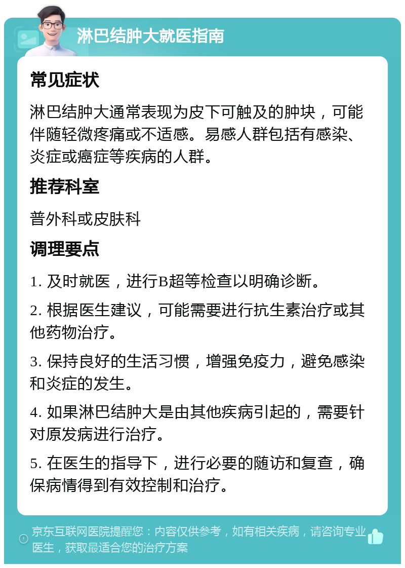 淋巴结肿大就医指南 常见症状 淋巴结肿大通常表现为皮下可触及的肿块，可能伴随轻微疼痛或不适感。易感人群包括有感染、炎症或癌症等疾病的人群。 推荐科室 普外科或皮肤科 调理要点 1. 及时就医，进行B超等检查以明确诊断。 2. 根据医生建议，可能需要进行抗生素治疗或其他药物治疗。 3. 保持良好的生活习惯，增强免疫力，避免感染和炎症的发生。 4. 如果淋巴结肿大是由其他疾病引起的，需要针对原发病进行治疗。 5. 在医生的指导下，进行必要的随访和复查，确保病情得到有效控制和治疗。