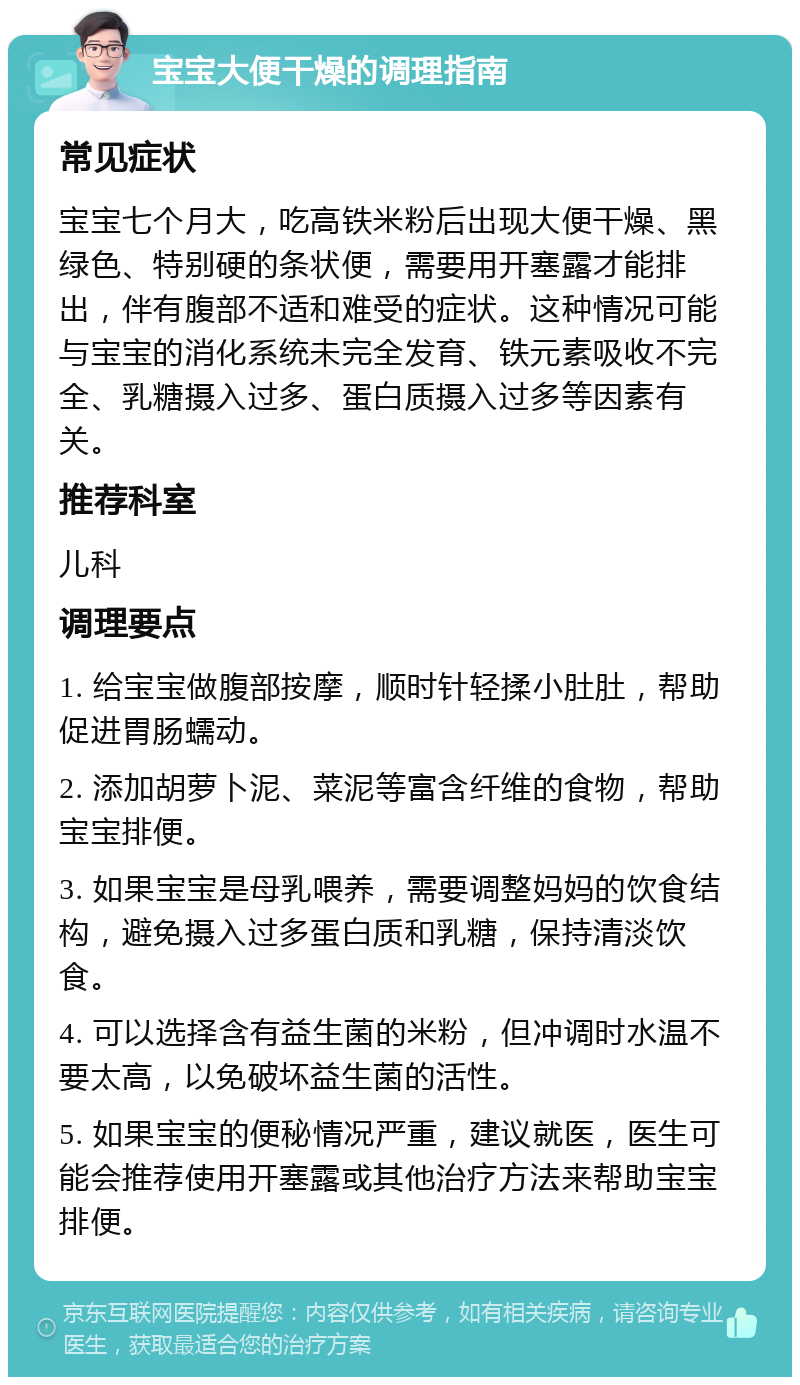 宝宝大便干燥的调理指南 常见症状 宝宝七个月大，吃高铁米粉后出现大便干燥、黑绿色、特别硬的条状便，需要用开塞露才能排出，伴有腹部不适和难受的症状。这种情况可能与宝宝的消化系统未完全发育、铁元素吸收不完全、乳糖摄入过多、蛋白质摄入过多等因素有关。 推荐科室 儿科 调理要点 1. 给宝宝做腹部按摩，顺时针轻揉小肚肚，帮助促进胃肠蠕动。 2. 添加胡萝卜泥、菜泥等富含纤维的食物，帮助宝宝排便。 3. 如果宝宝是母乳喂养，需要调整妈妈的饮食结构，避免摄入过多蛋白质和乳糖，保持清淡饮食。 4. 可以选择含有益生菌的米粉，但冲调时水温不要太高，以免破坏益生菌的活性。 5. 如果宝宝的便秘情况严重，建议就医，医生可能会推荐使用开塞露或其他治疗方法来帮助宝宝排便。