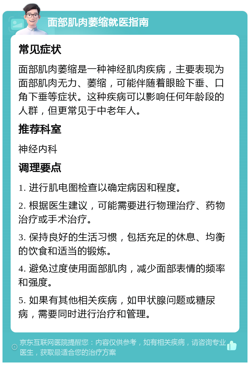 面部肌肉萎缩就医指南 常见症状 面部肌肉萎缩是一种神经肌肉疾病，主要表现为面部肌肉无力、萎缩，可能伴随着眼睑下垂、口角下垂等症状。这种疾病可以影响任何年龄段的人群，但更常见于中老年人。 推荐科室 神经内科 调理要点 1. 进行肌电图检查以确定病因和程度。 2. 根据医生建议，可能需要进行物理治疗、药物治疗或手术治疗。 3. 保持良好的生活习惯，包括充足的休息、均衡的饮食和适当的锻炼。 4. 避免过度使用面部肌肉，减少面部表情的频率和强度。 5. 如果有其他相关疾病，如甲状腺问题或糖尿病，需要同时进行治疗和管理。