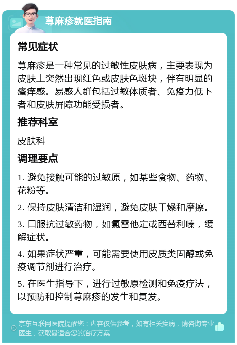 荨麻疹就医指南 常见症状 荨麻疹是一种常见的过敏性皮肤病，主要表现为皮肤上突然出现红色或皮肤色斑块，伴有明显的瘙痒感。易感人群包括过敏体质者、免疫力低下者和皮肤屏障功能受损者。 推荐科室 皮肤科 调理要点 1. 避免接触可能的过敏原，如某些食物、药物、花粉等。 2. 保持皮肤清洁和湿润，避免皮肤干燥和摩擦。 3. 口服抗过敏药物，如氯雷他定或西替利嗪，缓解症状。 4. 如果症状严重，可能需要使用皮质类固醇或免疫调节剂进行治疗。 5. 在医生指导下，进行过敏原检测和免疫疗法，以预防和控制荨麻疹的发生和复发。