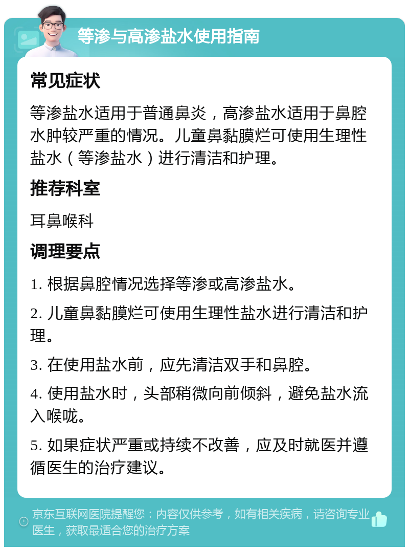 等渗与高渗盐水使用指南 常见症状 等渗盐水适用于普通鼻炎，高渗盐水适用于鼻腔水肿较严重的情况。儿童鼻黏膜烂可使用生理性盐水（等渗盐水）进行清洁和护理。 推荐科室 耳鼻喉科 调理要点 1. 根据鼻腔情况选择等渗或高渗盐水。 2. 儿童鼻黏膜烂可使用生理性盐水进行清洁和护理。 3. 在使用盐水前，应先清洁双手和鼻腔。 4. 使用盐水时，头部稍微向前倾斜，避免盐水流入喉咙。 5. 如果症状严重或持续不改善，应及时就医并遵循医生的治疗建议。