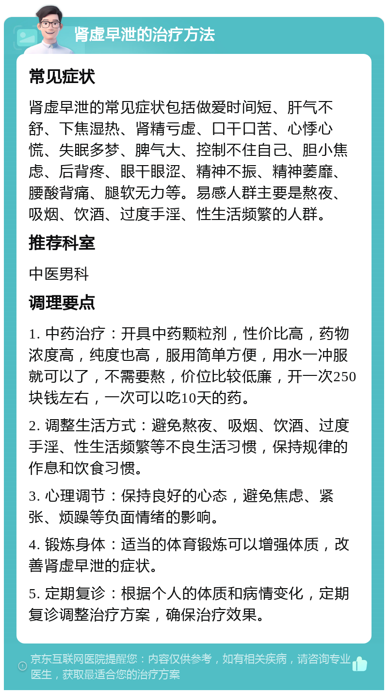 肾虚早泄的治疗方法 常见症状 肾虚早泄的常见症状包括做爱时间短、肝气不舒、下焦湿热、肾精亏虚、口干口苦、心悸心慌、失眠多梦、脾气大、控制不住自己、胆小焦虑、后背疼、眼干眼涩、精神不振、精神萎靡、腰酸背痛、腿软无力等。易感人群主要是熬夜、吸烟、饮酒、过度手淫、性生活频繁的人群。 推荐科室 中医男科 调理要点 1. 中药治疗：开具中药颗粒剂，性价比高，药物浓度高，纯度也高，服用简单方便，用水一冲服就可以了，不需要熬，价位比较低廉，开一次250块钱左右，一次可以吃10天的药。 2. 调整生活方式：避免熬夜、吸烟、饮酒、过度手淫、性生活频繁等不良生活习惯，保持规律的作息和饮食习惯。 3. 心理调节：保持良好的心态，避免焦虑、紧张、烦躁等负面情绪的影响。 4. 锻炼身体：适当的体育锻炼可以增强体质，改善肾虚早泄的症状。 5. 定期复诊：根据个人的体质和病情变化，定期复诊调整治疗方案，确保治疗效果。