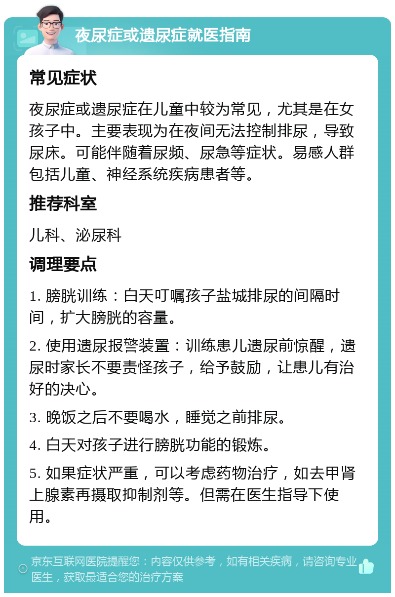 夜尿症或遗尿症就医指南 常见症状 夜尿症或遗尿症在儿童中较为常见，尤其是在女孩子中。主要表现为在夜间无法控制排尿，导致尿床。可能伴随着尿频、尿急等症状。易感人群包括儿童、神经系统疾病患者等。 推荐科室 儿科、泌尿科 调理要点 1. 膀胱训练：白天叮嘱孩子盐城排尿的间隔时间，扩大膀胱的容量。 2. 使用遗尿报警装置：训练患儿遗尿前惊醒，遗尿时家长不要责怪孩子，给予鼓励，让患儿有治好的决心。 3. 晚饭之后不要喝水，睡觉之前排尿。 4. 白天对孩子进行膀胱功能的锻炼。 5. 如果症状严重，可以考虑药物治疗，如去甲肾上腺素再摄取抑制剂等。但需在医生指导下使用。