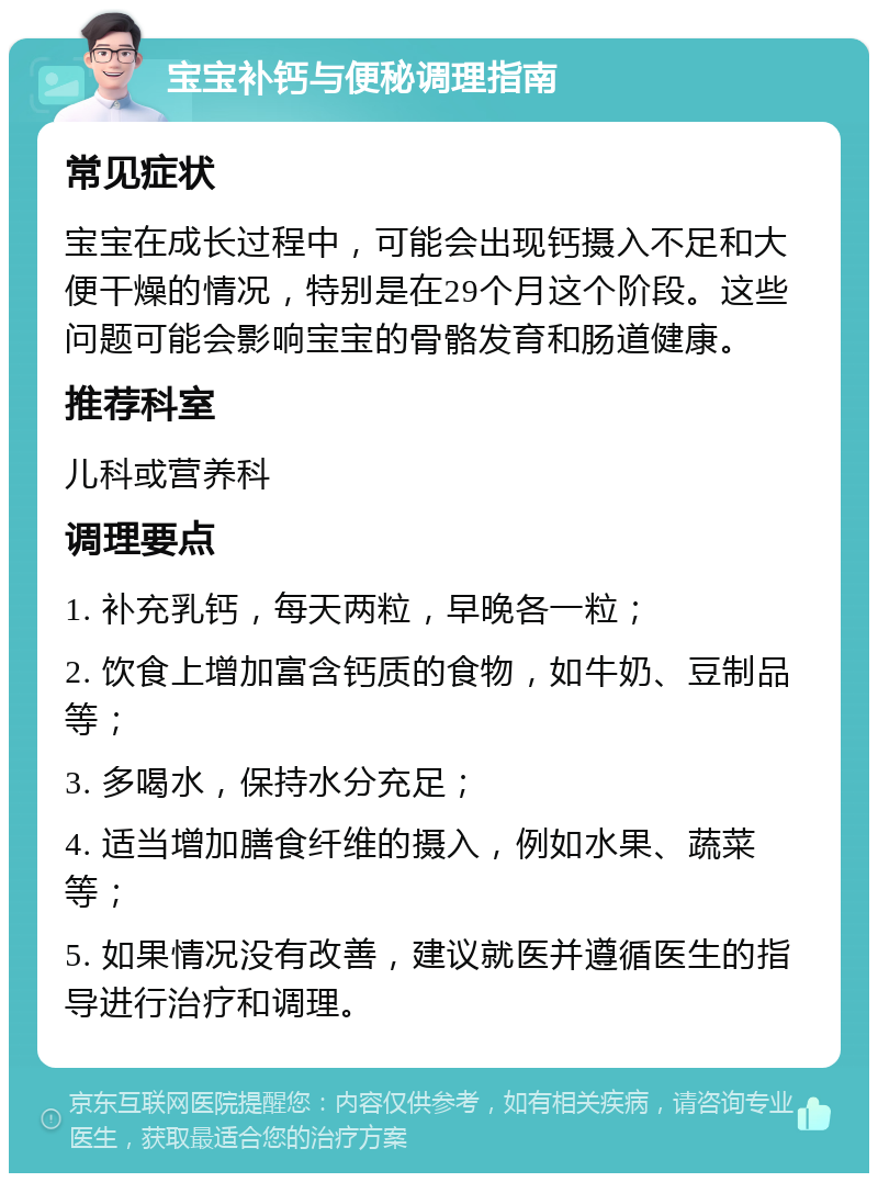 宝宝补钙与便秘调理指南 常见症状 宝宝在成长过程中，可能会出现钙摄入不足和大便干燥的情况，特别是在29个月这个阶段。这些问题可能会影响宝宝的骨骼发育和肠道健康。 推荐科室 儿科或营养科 调理要点 1. 补充乳钙，每天两粒，早晚各一粒； 2. 饮食上增加富含钙质的食物，如牛奶、豆制品等； 3. 多喝水，保持水分充足； 4. 适当增加膳食纤维的摄入，例如水果、蔬菜等； 5. 如果情况没有改善，建议就医并遵循医生的指导进行治疗和调理。