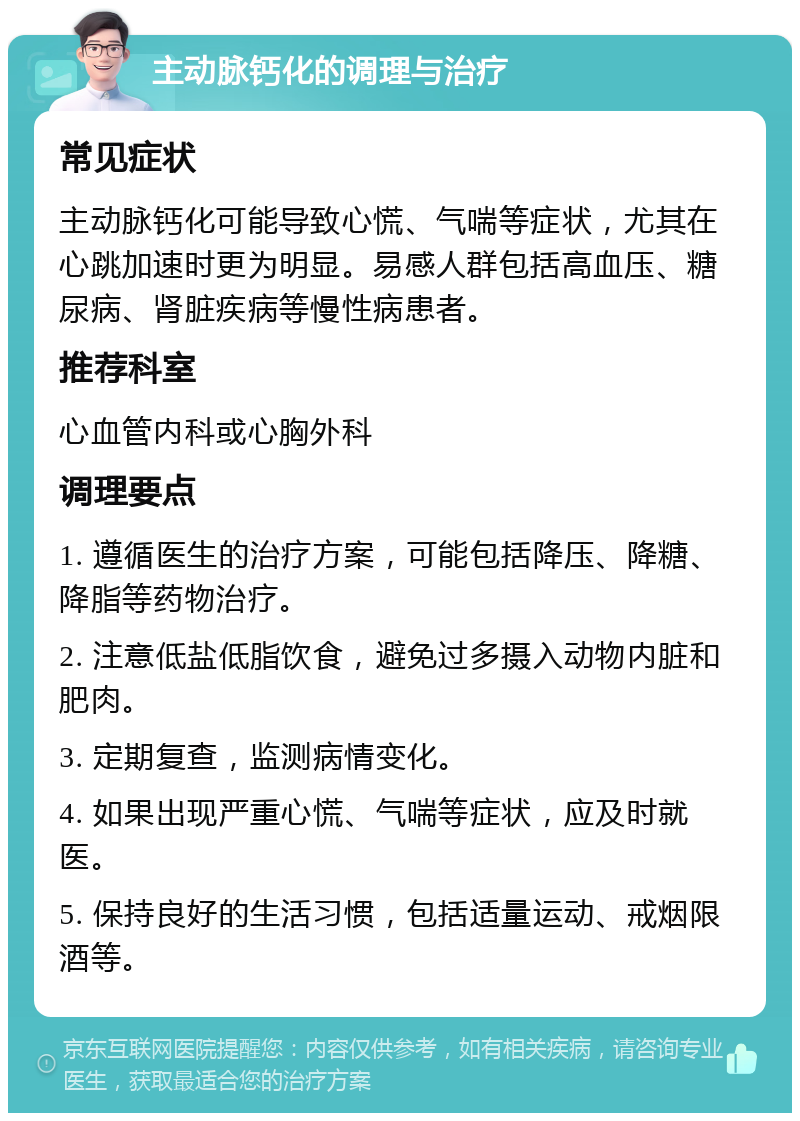 主动脉钙化的调理与治疗 常见症状 主动脉钙化可能导致心慌、气喘等症状，尤其在心跳加速时更为明显。易感人群包括高血压、糖尿病、肾脏疾病等慢性病患者。 推荐科室 心血管内科或心胸外科 调理要点 1. 遵循医生的治疗方案，可能包括降压、降糖、降脂等药物治疗。 2. 注意低盐低脂饮食，避免过多摄入动物内脏和肥肉。 3. 定期复查，监测病情变化。 4. 如果出现严重心慌、气喘等症状，应及时就医。 5. 保持良好的生活习惯，包括适量运动、戒烟限酒等。