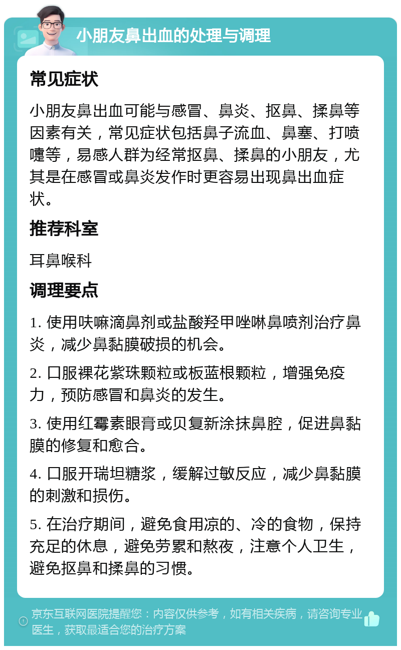 小朋友鼻出血的处理与调理 常见症状 小朋友鼻出血可能与感冒、鼻炎、抠鼻、揉鼻等因素有关，常见症状包括鼻子流血、鼻塞、打喷嚏等，易感人群为经常抠鼻、揉鼻的小朋友，尤其是在感冒或鼻炎发作时更容易出现鼻出血症状。 推荐科室 耳鼻喉科 调理要点 1. 使用呋嘛滴鼻剂或盐酸羟甲唑啉鼻喷剂治疗鼻炎，减少鼻黏膜破损的机会。 2. 口服裸花紫珠颗粒或板蓝根颗粒，增强免疫力，预防感冒和鼻炎的发生。 3. 使用红霉素眼膏或贝复新涂抹鼻腔，促进鼻黏膜的修复和愈合。 4. 口服开瑞坦糖浆，缓解过敏反应，减少鼻黏膜的刺激和损伤。 5. 在治疗期间，避免食用凉的、冷的食物，保持充足的休息，避免劳累和熬夜，注意个人卫生，避免抠鼻和揉鼻的习惯。