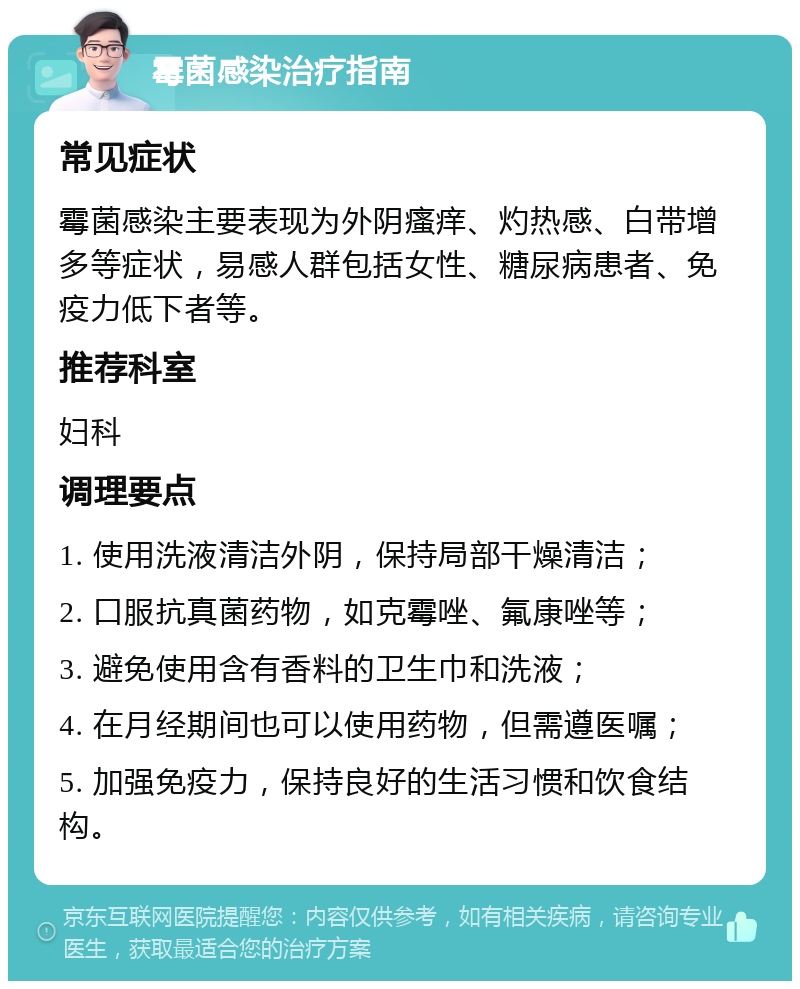 霉菌感染治疗指南 常见症状 霉菌感染主要表现为外阴瘙痒、灼热感、白带增多等症状，易感人群包括女性、糖尿病患者、免疫力低下者等。 推荐科室 妇科 调理要点 1. 使用洗液清洁外阴，保持局部干燥清洁； 2. 口服抗真菌药物，如克霉唑、氟康唑等； 3. 避免使用含有香料的卫生巾和洗液； 4. 在月经期间也可以使用药物，但需遵医嘱； 5. 加强免疫力，保持良好的生活习惯和饮食结构。