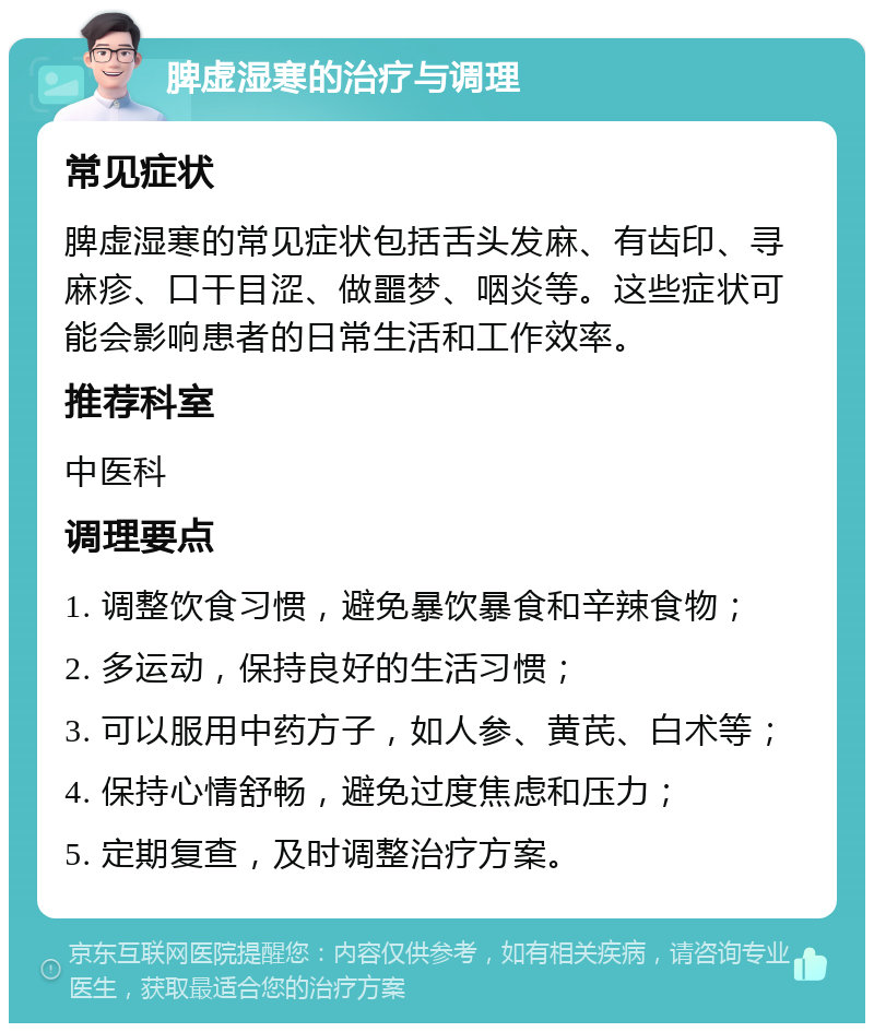 脾虚湿寒的治疗与调理 常见症状 脾虚湿寒的常见症状包括舌头发麻、有齿印、寻麻疹、口干目涩、做噩梦、咽炎等。这些症状可能会影响患者的日常生活和工作效率。 推荐科室 中医科 调理要点 1. 调整饮食习惯，避免暴饮暴食和辛辣食物； 2. 多运动，保持良好的生活习惯； 3. 可以服用中药方子，如人参、黄芪、白术等； 4. 保持心情舒畅，避免过度焦虑和压力； 5. 定期复查，及时调整治疗方案。