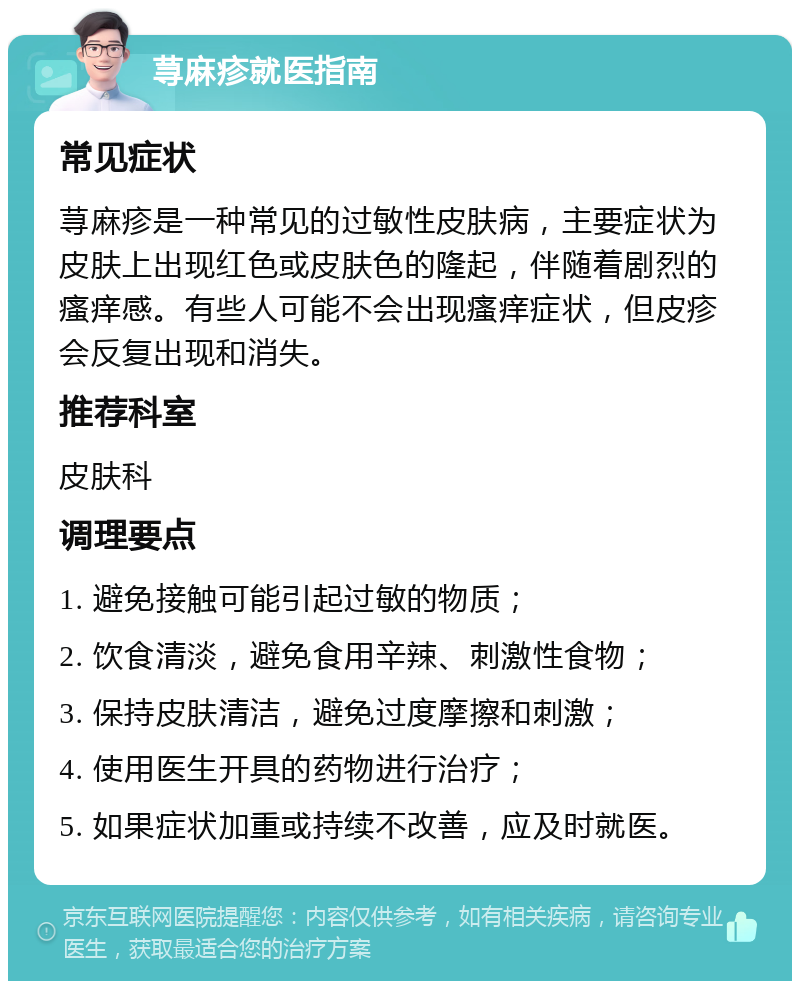 荨麻疹就医指南 常见症状 荨麻疹是一种常见的过敏性皮肤病，主要症状为皮肤上出现红色或皮肤色的隆起，伴随着剧烈的瘙痒感。有些人可能不会出现瘙痒症状，但皮疹会反复出现和消失。 推荐科室 皮肤科 调理要点 1. 避免接触可能引起过敏的物质； 2. 饮食清淡，避免食用辛辣、刺激性食物； 3. 保持皮肤清洁，避免过度摩擦和刺激； 4. 使用医生开具的药物进行治疗； 5. 如果症状加重或持续不改善，应及时就医。