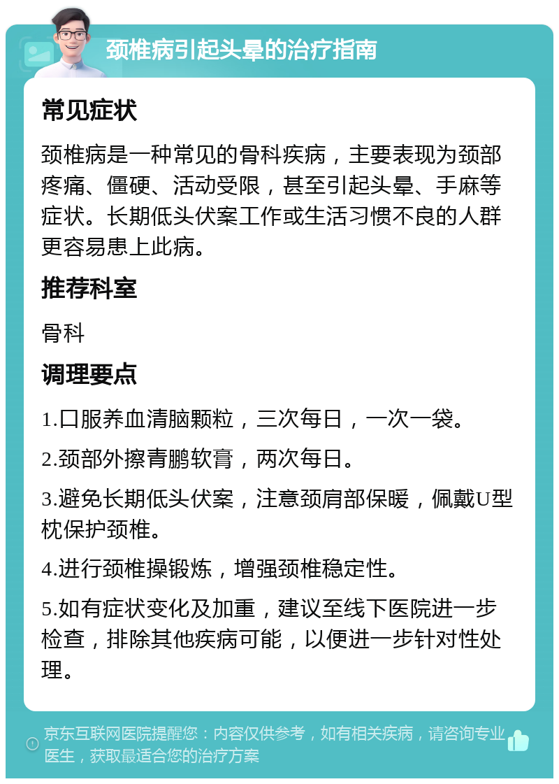 颈椎病引起头晕的治疗指南 常见症状 颈椎病是一种常见的骨科疾病，主要表现为颈部疼痛、僵硬、活动受限，甚至引起头晕、手麻等症状。长期低头伏案工作或生活习惯不良的人群更容易患上此病。 推荐科室 骨科 调理要点 1.口服养血清脑颗粒，三次每日，一次一袋。 2.颈部外擦青鹏软膏，两次每日。 3.避免长期低头伏案，注意颈肩部保暖，佩戴U型枕保护颈椎。 4.进行颈椎操锻炼，增强颈椎稳定性。 5.如有症状变化及加重，建议至线下医院进一步检查，排除其他疾病可能，以便进一步针对性处理。