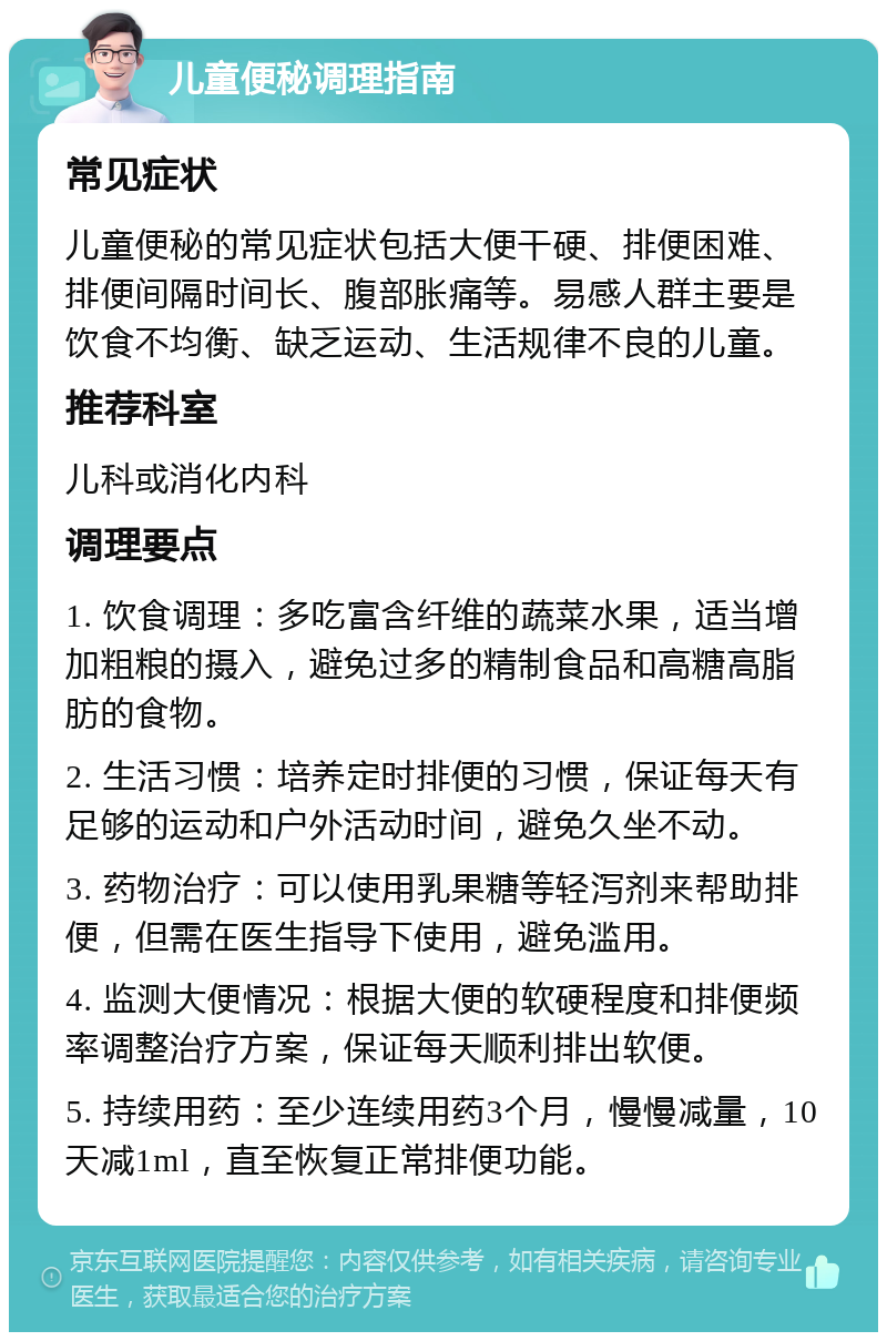 儿童便秘调理指南 常见症状 儿童便秘的常见症状包括大便干硬、排便困难、排便间隔时间长、腹部胀痛等。易感人群主要是饮食不均衡、缺乏运动、生活规律不良的儿童。 推荐科室 儿科或消化内科 调理要点 1. 饮食调理：多吃富含纤维的蔬菜水果，适当增加粗粮的摄入，避免过多的精制食品和高糖高脂肪的食物。 2. 生活习惯：培养定时排便的习惯，保证每天有足够的运动和户外活动时间，避免久坐不动。 3. 药物治疗：可以使用乳果糖等轻泻剂来帮助排便，但需在医生指导下使用，避免滥用。 4. 监测大便情况：根据大便的软硬程度和排便频率调整治疗方案，保证每天顺利排出软便。 5. 持续用药：至少连续用药3个月，慢慢减量，10天减1ml，直至恢复正常排便功能。