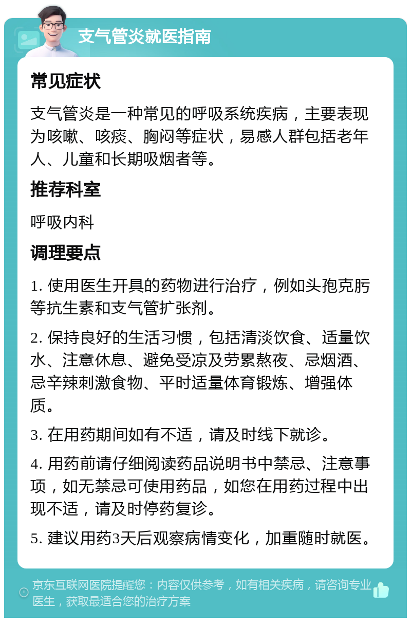 支气管炎就医指南 常见症状 支气管炎是一种常见的呼吸系统疾病，主要表现为咳嗽、咳痰、胸闷等症状，易感人群包括老年人、儿童和长期吸烟者等。 推荐科室 呼吸内科 调理要点 1. 使用医生开具的药物进行治疗，例如头孢克肟等抗生素和支气管扩张剂。 2. 保持良好的生活习惯，包括清淡饮食、适量饮水、注意休息、避免受凉及劳累熬夜、忌烟酒、忌辛辣刺激食物、平时适量体育锻炼、增强体质。 3. 在用药期间如有不适，请及时线下就诊。 4. 用药前请仔细阅读药品说明书中禁忌、注意事项，如无禁忌可使用药品，如您在用药过程中出现不适，请及时停药复诊。 5. 建议用药3天后观察病情变化，加重随时就医。