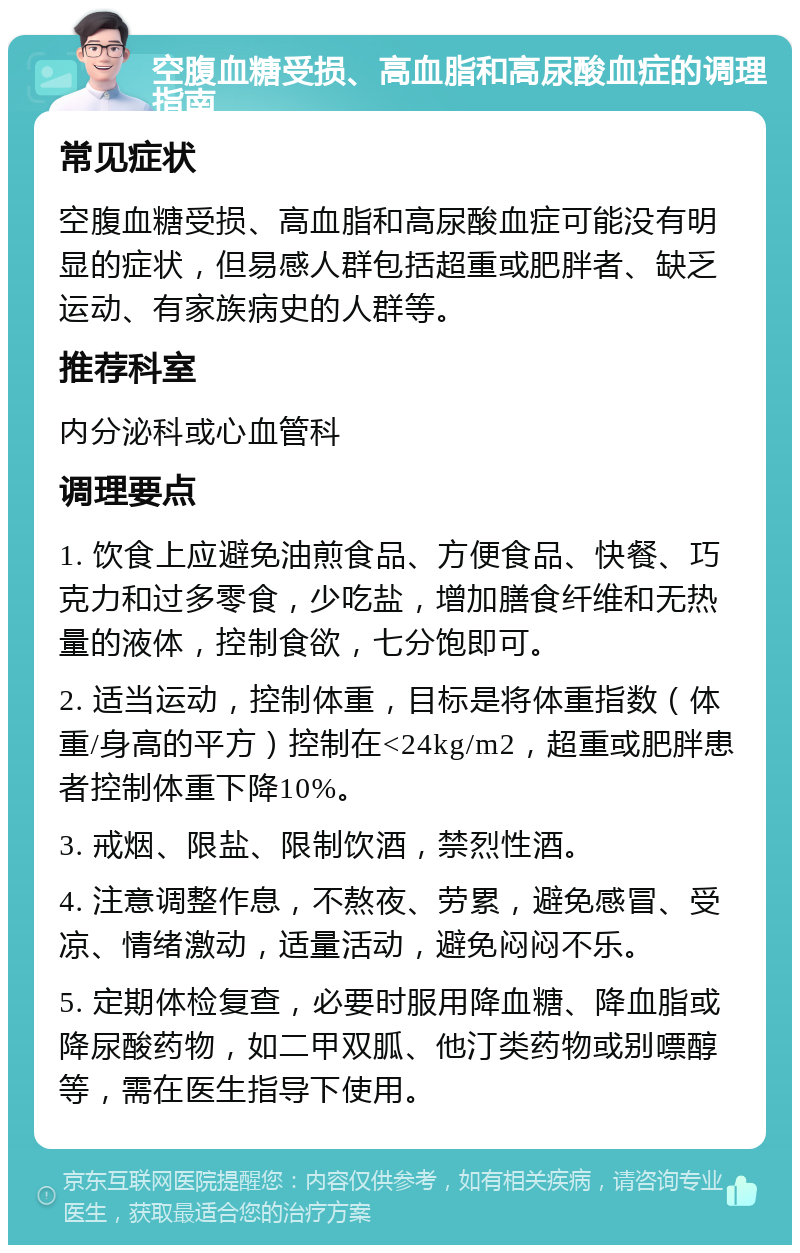 空腹血糖受损、高血脂和高尿酸血症的调理指南 常见症状 空腹血糖受损、高血脂和高尿酸血症可能没有明显的症状，但易感人群包括超重或肥胖者、缺乏运动、有家族病史的人群等。 推荐科室 内分泌科或心血管科 调理要点 1. 饮食上应避免油煎食品、方便食品、快餐、巧克力和过多零食，少吃盐，增加膳食纤维和无热量的液体，控制食欲，七分饱即可。 2. 适当运动，控制体重，目标是将体重指数（体重/身高的平方）控制在<24kg/m2，超重或肥胖患者控制体重下降10%。 3. 戒烟、限盐、限制饮酒，禁烈性酒。 4. 注意调整作息，不熬夜、劳累，避免感冒、受凉、情绪激动，适量活动，避免闷闷不乐。 5. 定期体检复查，必要时服用降血糖、降血脂或降尿酸药物，如二甲双胍、他汀类药物或别嘌醇等，需在医生指导下使用。