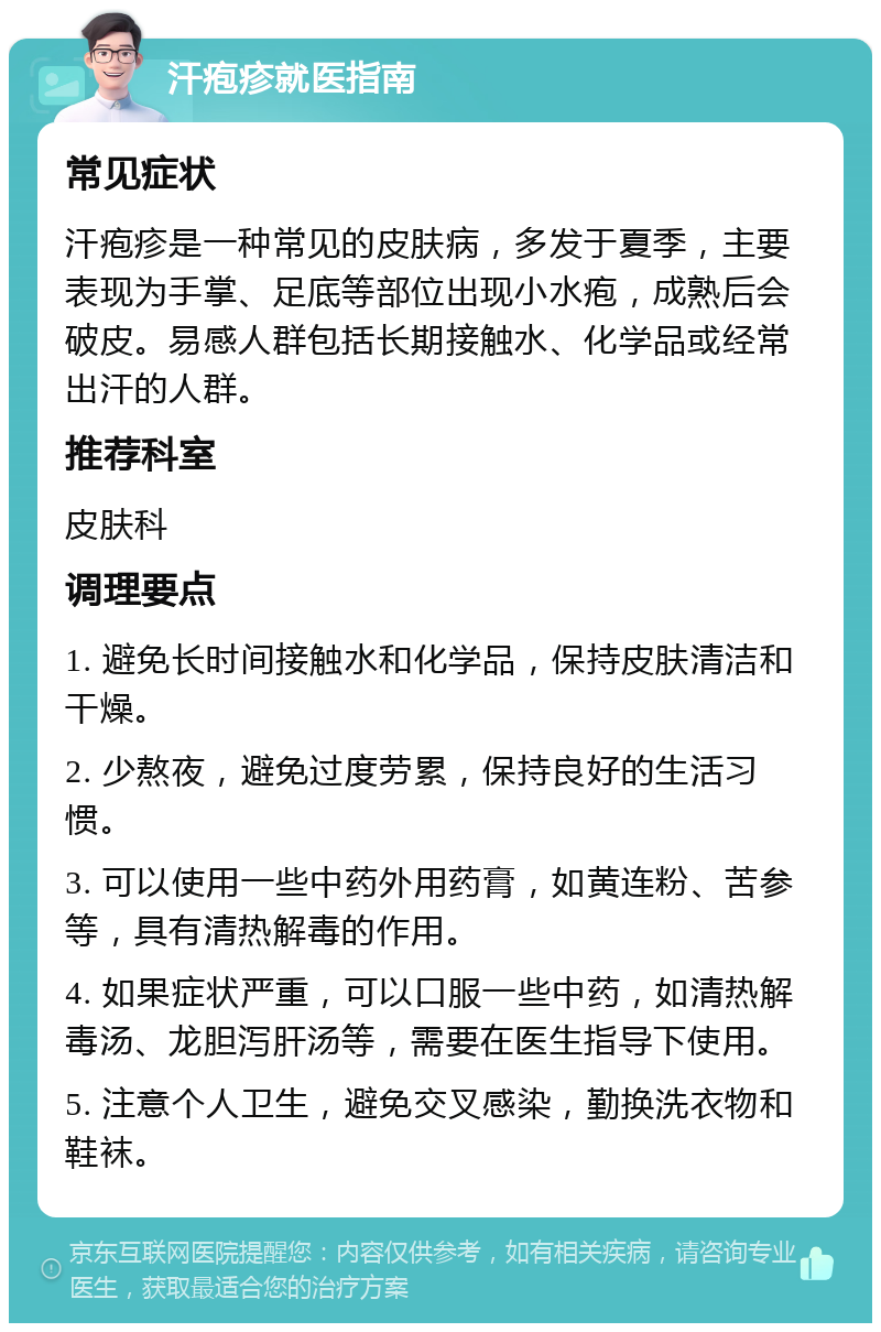 汗疱疹就医指南 常见症状 汗疱疹是一种常见的皮肤病，多发于夏季，主要表现为手掌、足底等部位出现小水疱，成熟后会破皮。易感人群包括长期接触水、化学品或经常出汗的人群。 推荐科室 皮肤科 调理要点 1. 避免长时间接触水和化学品，保持皮肤清洁和干燥。 2. 少熬夜，避免过度劳累，保持良好的生活习惯。 3. 可以使用一些中药外用药膏，如黄连粉、苦参等，具有清热解毒的作用。 4. 如果症状严重，可以口服一些中药，如清热解毒汤、龙胆泻肝汤等，需要在医生指导下使用。 5. 注意个人卫生，避免交叉感染，勤换洗衣物和鞋袜。