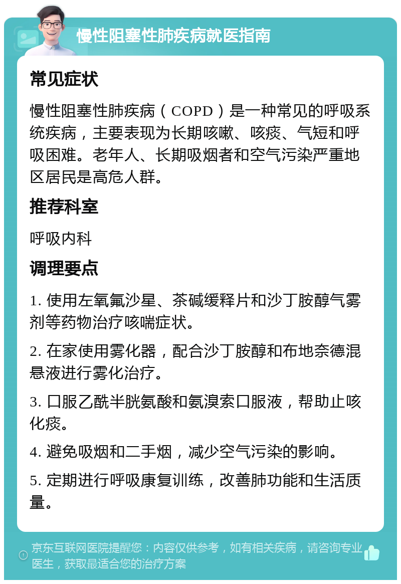 慢性阻塞性肺疾病就医指南 常见症状 慢性阻塞性肺疾病（COPD）是一种常见的呼吸系统疾病，主要表现为长期咳嗽、咳痰、气短和呼吸困难。老年人、长期吸烟者和空气污染严重地区居民是高危人群。 推荐科室 呼吸内科 调理要点 1. 使用左氧氟沙星、茶碱缓释片和沙丁胺醇气雾剂等药物治疗咳喘症状。 2. 在家使用雾化器，配合沙丁胺醇和布地奈德混悬液进行雾化治疗。 3. 口服乙酰半胱氨酸和氨溴索口服液，帮助止咳化痰。 4. 避免吸烟和二手烟，减少空气污染的影响。 5. 定期进行呼吸康复训练，改善肺功能和生活质量。