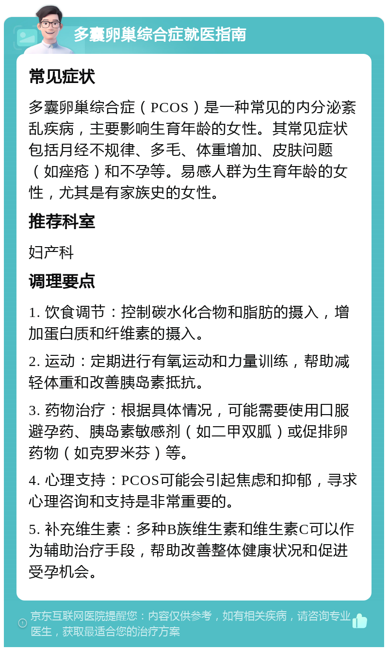 多囊卵巢综合症就医指南 常见症状 多囊卵巢综合症（PCOS）是一种常见的内分泌紊乱疾病，主要影响生育年龄的女性。其常见症状包括月经不规律、多毛、体重增加、皮肤问题（如痤疮）和不孕等。易感人群为生育年龄的女性，尤其是有家族史的女性。 推荐科室 妇产科 调理要点 1. 饮食调节：控制碳水化合物和脂肪的摄入，增加蛋白质和纤维素的摄入。 2. 运动：定期进行有氧运动和力量训练，帮助减轻体重和改善胰岛素抵抗。 3. 药物治疗：根据具体情况，可能需要使用口服避孕药、胰岛素敏感剂（如二甲双胍）或促排卵药物（如克罗米芬）等。 4. 心理支持：PCOS可能会引起焦虑和抑郁，寻求心理咨询和支持是非常重要的。 5. 补充维生素：多种B族维生素和维生素C可以作为辅助治疗手段，帮助改善整体健康状况和促进受孕机会。